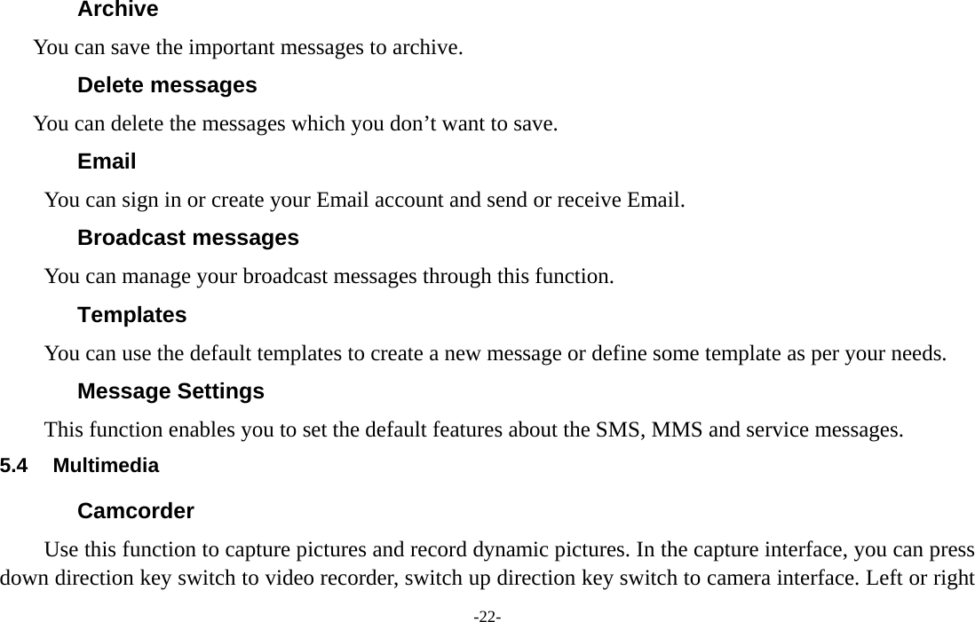  -22- Archive You can save the important messages to archive. Delete messages You can delete the messages which you don’t want to save. Email You can sign in or create your Email account and send or receive Email. Broadcast messages You can manage your broadcast messages through this function. Templates You can use the default templates to create a new message or define some template as per your needs. Message Settings This function enables you to set the default features about the SMS, MMS and service messages. 5.4 Multimedia Camcorder Use this function to capture pictures and record dynamic pictures. In the capture interface, you can press down direction key switch to video recorder, switch up direction key switch to camera interface. Left or right 