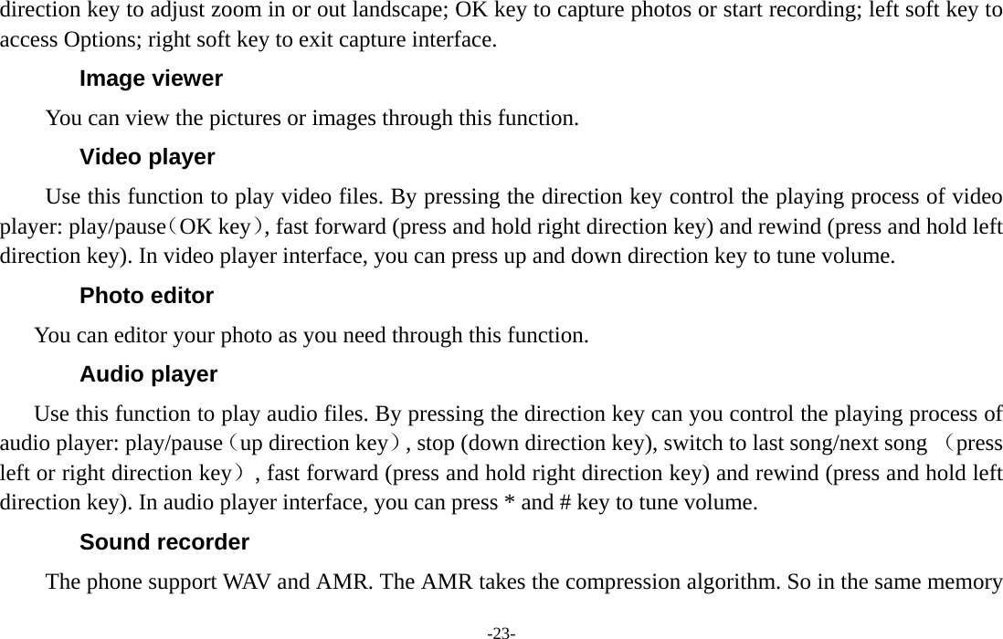  -23- direction key to adjust zoom in or out landscape; OK key to capture photos or start recording; left soft key to access Options; right soft key to exit capture interface. Image viewer You can view the pictures or images through this function. Video player Use this function to play video files. By pressing the direction key control the playing process of video player: play/pause（OK key）, fast forward (press and hold right direction key) and rewind (press and hold left direction key). In video player interface, you can press up and down direction key to tune volume. Photo editor You can editor your photo as you need through this function. Audio player Use this function to play audio files. By pressing the direction key can you control the playing process of audio player: play/pause（up direction key）, stop (down direction key), switch to last song/next song （press left or right direction key）, fast forward (press and hold right direction key) and rewind (press and hold left direction key). In audio player interface, you can press * and # key to tune volume. Sound recorder The phone support WAV and AMR. The AMR takes the compression algorithm. So in the same memory 