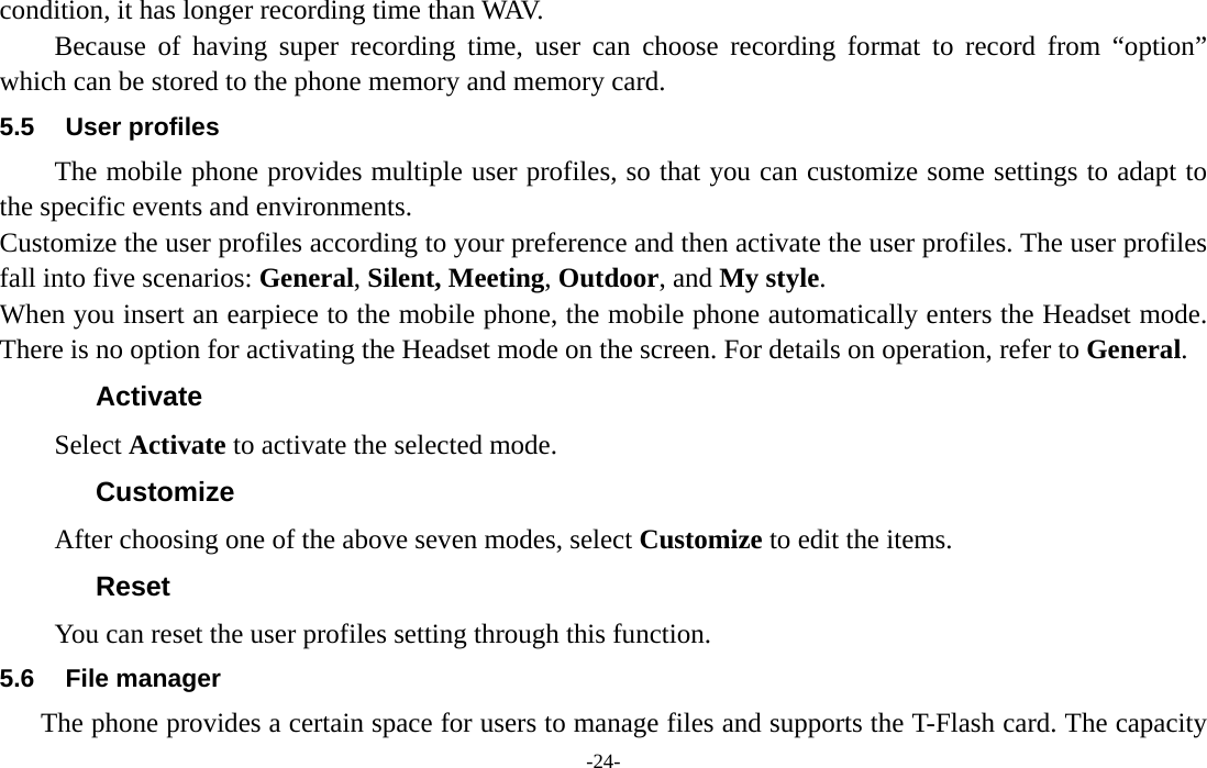  -24- condition, it has longer recording time than WAV.   Because of having super recording time, user can choose recording format to record from “option” which can be stored to the phone memory and memory card. 5.5 User profiles The mobile phone provides multiple user profiles, so that you can customize some settings to adapt to the specific events and environments. Customize the user profiles according to your preference and then activate the user profiles. The user profiles fall into five scenarios: General, Silent, Meeting, Outdoor, and My style. When you insert an earpiece to the mobile phone, the mobile phone automatically enters the Headset mode. There is no option for activating the Headset mode on the screen. For details on operation, refer to General.   Activate Select Activate to activate the selected mode. Customize After choosing one of the above seven modes, select Customize to edit the items. Reset You can reset the user profiles setting through this function. 5.6 File manager The phone provides a certain space for users to manage files and supports the T-Flash card. The capacity 