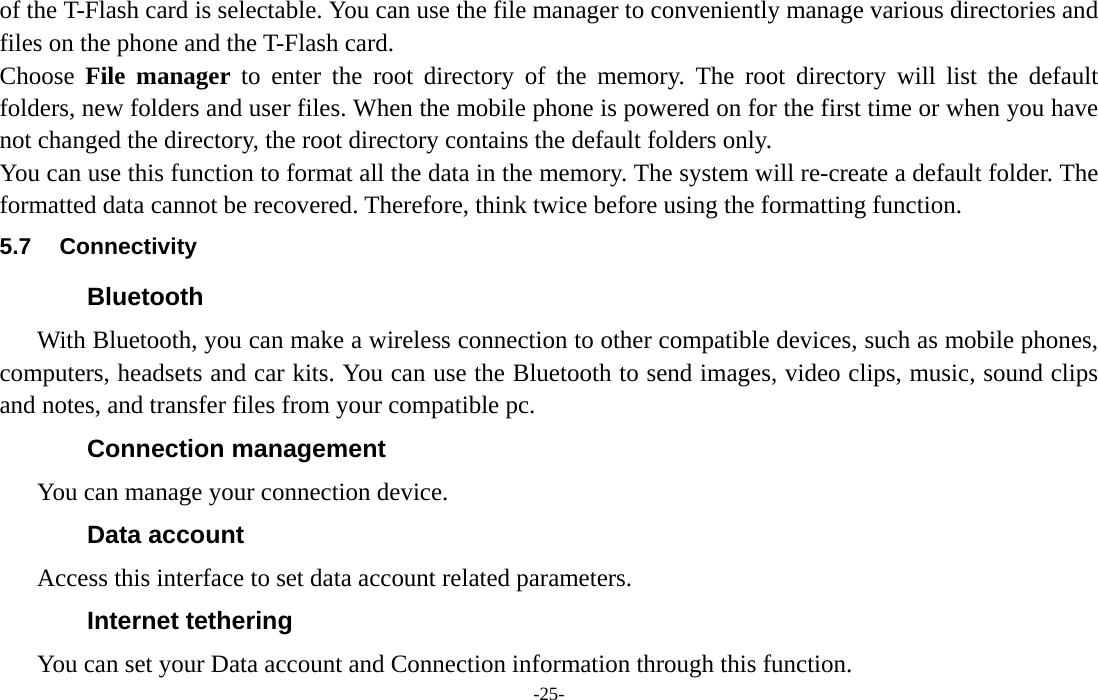  -25- of the T-Flash card is selectable. You can use the file manager to conveniently manage various directories and files on the phone and the T-Flash card.   Choose  File manager to enter the root directory of the memory. The root directory will list the default folders, new folders and user files. When the mobile phone is powered on for the first time or when you have not changed the directory, the root directory contains the default folders only. You can use this function to format all the data in the memory. The system will re-create a default folder. The formatted data cannot be recovered. Therefore, think twice before using the formatting function. 5.7 Connectivity Bluetooth With Bluetooth, you can make a wireless connection to other compatible devices, such as mobile phones, computers, headsets and car kits. You can use the Bluetooth to send images, video clips, music, sound clips and notes, and transfer files from your compatible pc. Connection management You can manage your connection device. Data account Access this interface to set data account related parameters. Internet tethering You can set your Data account and Connection information through this function. 