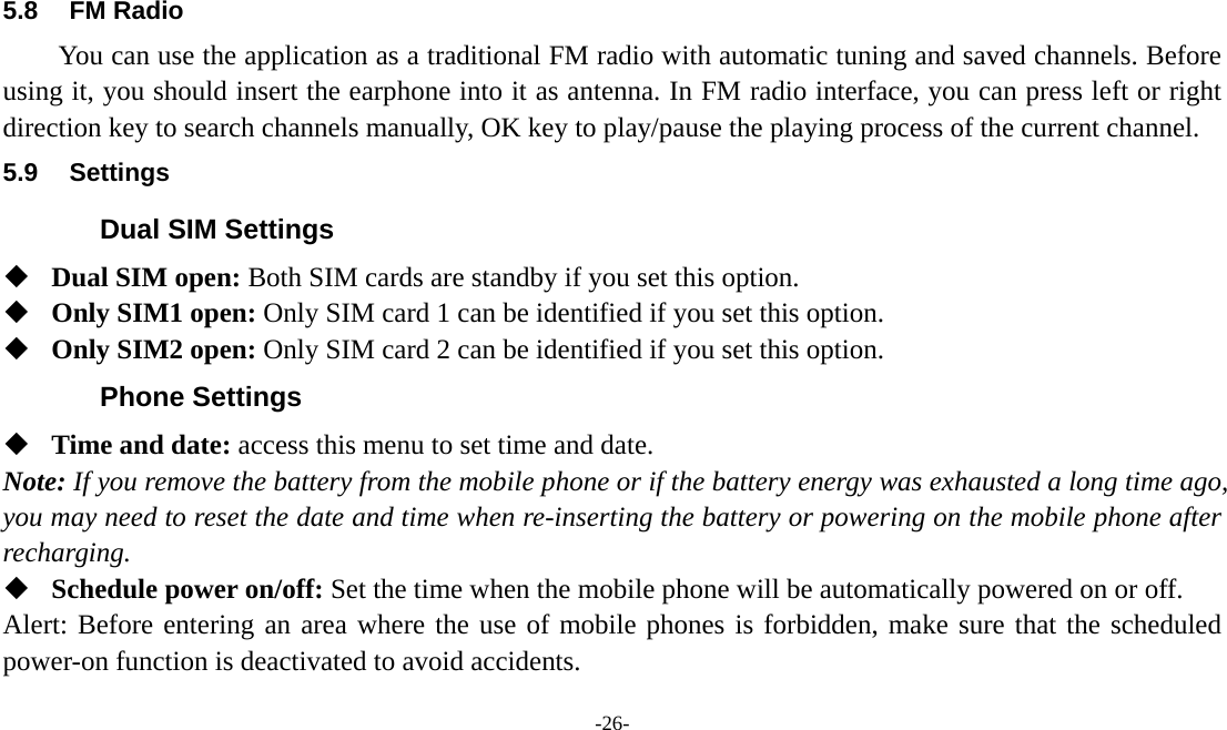  -26-  5.8 FM Radio You can use the application as a traditional FM radio with automatic tuning and saved channels. Before using it, you should insert the earphone into it as antenna. In FM radio interface, you can press left or right direction key to search channels manually, OK key to play/pause the playing process of the current channel. 5.9 Settings Dual SIM Settings  Dual SIM open: Both SIM cards are standby if you set this option.  Only SIM1 open: Only SIM card 1 can be identified if you set this option.  Only SIM2 open: Only SIM card 2 can be identified if you set this option. Phone Settings  Time and date: access this menu to set time and date. Note: If you remove the battery from the mobile phone or if the battery energy was exhausted a long time ago, you may need to reset the date and time when re-inserting the battery or powering on the mobile phone after recharging.  Schedule power on/off: Set the time when the mobile phone will be automatically powered on or off. Alert: Before entering an area where the use of mobile phones is forbidden, make sure that the scheduled power-on function is deactivated to avoid accidents. 