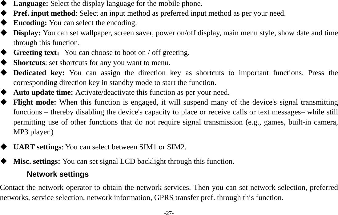  -27-  Language: Select the display language for the mobile phone.  Pref. input method: Select an input method as preferred input method as per your need.  Encoding: You can select the encoding.  Display: You can set wallpaper, screen saver, power on/off display, main menu style, show date and time through this function.  Greeting text：You can choose to boot on / off greeting.  Shortcuts: set shortcuts for any you want to menu.  Dedicated key: You can assign the direction key as shortcuts to important functions. Press the corresponding direction key in standby mode to start the function.  Auto update time: Activate/deactivate this function as per your need.  Flight mode: When this function is engaged, it will suspend many of the device&apos;s signal transmitting functions – thereby disabling the device&apos;s capacity to place or receive calls or text messages– while still permitting use of other functions that do not require signal transmission (e.g., games, built-in camera, MP3 player.)  UART settings: You can select between SIM1 or SIM2.  Misc. settings: You can set signal LCD backlight through this function. Network settings Contact the network operator to obtain the network services. Then you can set network selection, preferred networks, service selection, network information, GPRS transfer pref. through this function. 