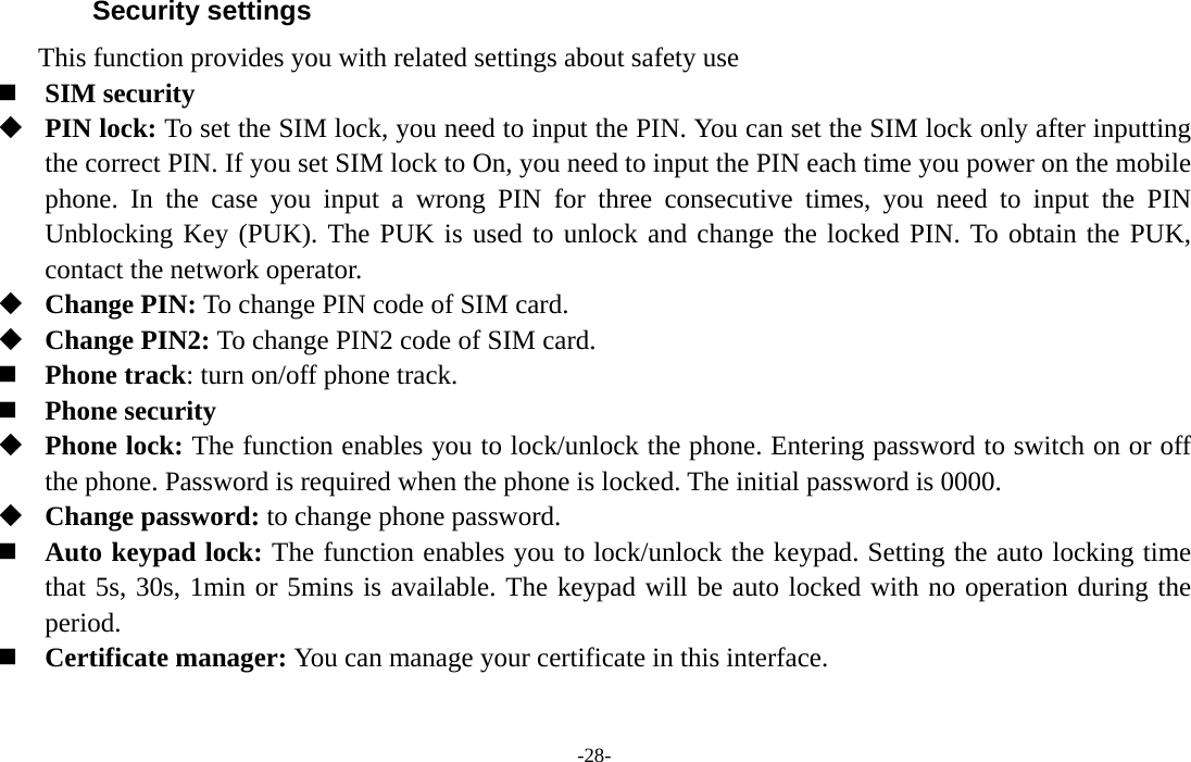  -28- Security settings This function provides you with related settings about safety use  SIM security  PIN lock: To set the SIM lock, you need to input the PIN. You can set the SIM lock only after inputting the correct PIN. If you set SIM lock to On, you need to input the PIN each time you power on the mobile phone. In the case you input a wrong PIN for three consecutive times, you need to input the PIN Unblocking Key (PUK). The PUK is used to unlock and change the locked PIN. To obtain the PUK, contact the network operator.  Change PIN: To change PIN code of SIM card.  Change PIN2: To change PIN2 code of SIM card.  Phone track: turn on/off phone track.  Phone security  Phone lock: The function enables you to lock/unlock the phone. Entering password to switch on or off the phone. Password is required when the phone is locked. The initial password is 0000.  Change password: to change phone password.  Auto keypad lock: The function enables you to lock/unlock the keypad. Setting the auto locking time that 5s, 30s, 1min or 5mins is available. The keypad will be auto locked with no operation during the period.  Certificate manager: You can manage your certificate in this interface. 