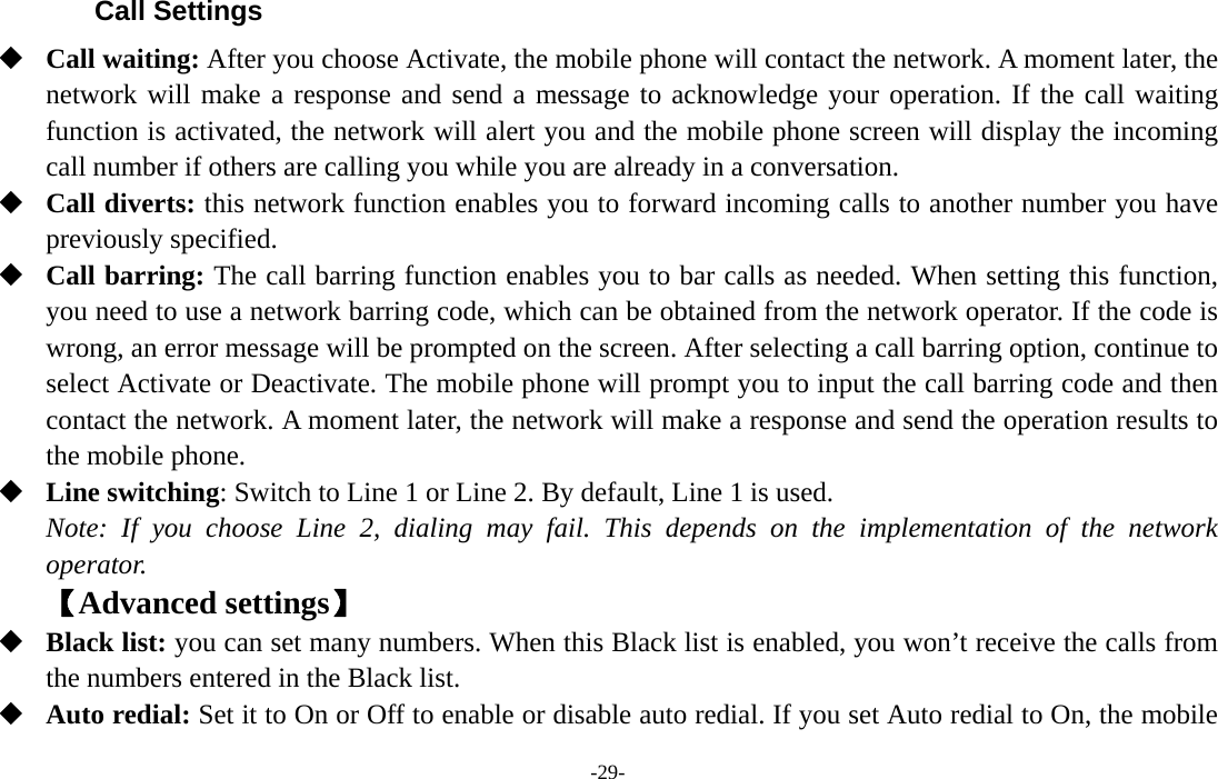  -29- Call Settings  Call waiting: After you choose Activate, the mobile phone will contact the network. A moment later, the network will make a response and send a message to acknowledge your operation. If the call waiting function is activated, the network will alert you and the mobile phone screen will display the incoming call number if others are calling you while you are already in a conversation.  Call diverts: this network function enables you to forward incoming calls to another number you have previously specified.    Call barring: The call barring function enables you to bar calls as needed. When setting this function, you need to use a network barring code, which can be obtained from the network operator. If the code is wrong, an error message will be prompted on the screen. After selecting a call barring option, continue to select Activate or Deactivate. The mobile phone will prompt you to input the call barring code and then contact the network. A moment later, the network will make a response and send the operation results to the mobile phone.  Line switching: Switch to Line 1 or Line 2. By default, Line 1 is used. Note: If you choose Line 2, dialing may fail. This depends on the implementation of the network operator. 【Advanced settings】  Black list: you can set many numbers. When this Black list is enabled, you won’t receive the calls from the numbers entered in the Black list.     Auto redial: Set it to On or Off to enable or disable auto redial. If you set Auto redial to On, the mobile 