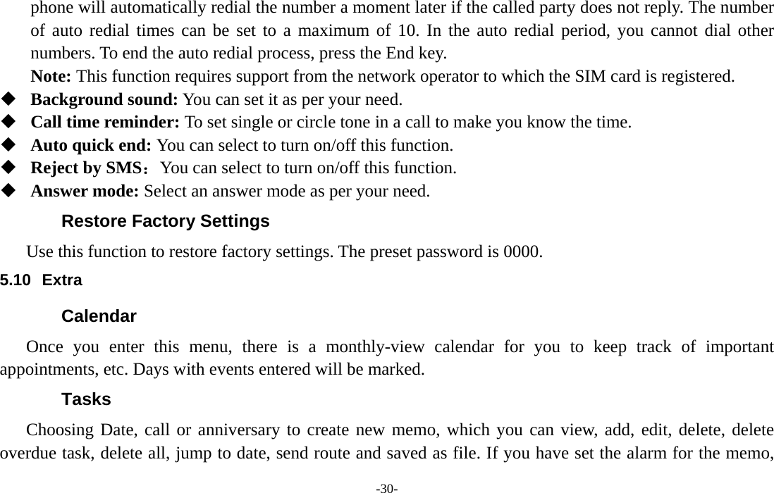  -30- phone will automatically redial the number a moment later if the called party does not reply. The number of auto redial times can be set to a maximum of 10. In the auto redial period, you cannot dial other numbers. To end the auto redial process, press the End key. Note: This function requires support from the network operator to which the SIM card is registered.  Background sound: You can set it as per your need.  Call time reminder: To set single or circle tone in a call to make you know the time.  Auto quick end: You can select to turn on/off this function.  Reject by SMS：You can select to turn on/off this function.  Answer mode: Select an answer mode as per your need. Restore Factory Settings Use this function to restore factory settings. The preset password is 0000. 5.10 Extra Calendar Once you enter this menu, there is a monthly-view calendar for you to keep track of important appointments, etc. Days with events entered will be marked. Tasks  Choosing Date, call or anniversary to create new memo, which you can view, add, edit, delete, delete overdue task, delete all, jump to date, send route and saved as file. If you have set the alarm for the memo, 