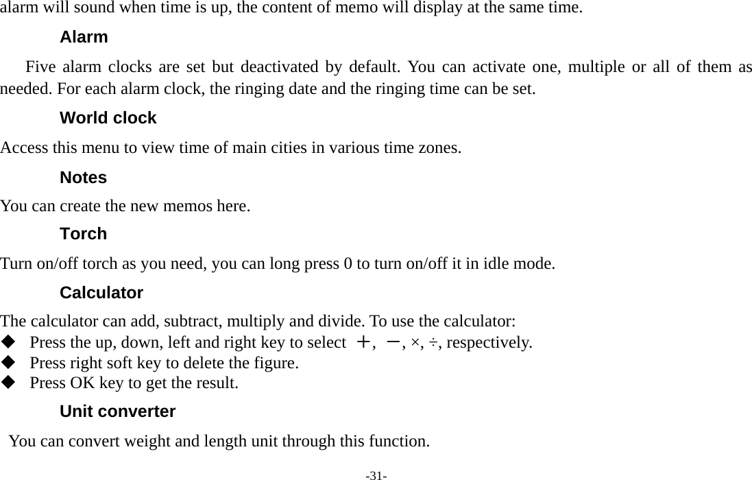  -31- alarm will sound when time is up, the content of memo will display at the same time. Alarm  Five alarm clocks are set but deactivated by default. You can activate one, multiple or all of them as needed. For each alarm clock, the ringing date and the ringing time can be set. World clock Access this menu to view time of main cities in various time zones.   Notes  You can create the new memos here. Torch Turn on/off torch as you need, you can long press 0 to turn on/off it in idle mode. Calculator The calculator can add, subtract, multiply and divide. To use the calculator:    Press the up, down, left and right key to select  ＋,  －, ×, ÷, respectively.  Press right soft key to delete the figure.  Press OK key to get the result. Unit converter You can convert weight and length unit through this function. 