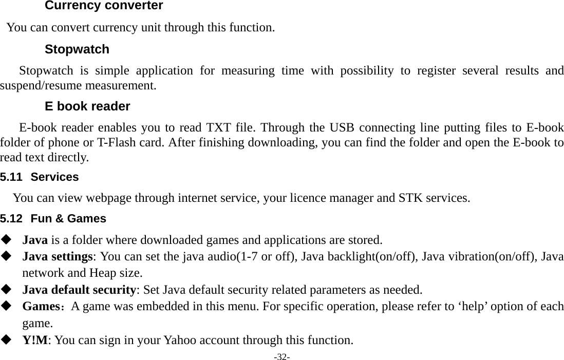  -32- Currency converter You can convert currency unit through this function. Stopwatch Stopwatch is simple application for measuring time with possibility to register several results and suspend/resume measurement. E book reader E-book reader enables you to read TXT file. Through the USB connecting line putting files to E-book folder of phone or T-Flash card. After finishing downloading, you can find the folder and open the E-book to read text directly. 5.11 Services You can view webpage through internet service, your licence manager and STK services. 5.12  Fun &amp; Games  Java is a folder where downloaded games and applications are stored.    Java settings: You can set the java audio(1-7 or off), Java backlight(on/off), Java vibration(on/off), Java network and Heap size.  Java default security: Set Java default security related parameters as needed.  Games：A game was embedded in this menu. For specific operation, please refer to ‘help’ option of each game.  Y!M: You can sign in your Yahoo account through this function. 