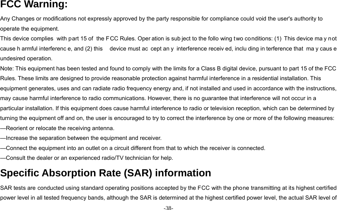  -38- FCC Warning: Any Changes or modifications not expressly approved by the party responsible for compliance could void the user&apos;s authority to operate the equipment.   This device complies  with part 15 of  the F CC Rules. Oper ation is sub ject to the follo wing t wo conditions: (1) This device ma y n ot cause h armful interferenc e, and (2) this  device must ac cept an y interference receiv ed, inclu ding in terference that  ma y caus e undesired operation. Note: This equipment has been tested and found to comply with the limits for a Class B digital device, pursuant to part 15 of the FCC Rules. These limits are designed to provide reasonable protection against harmful interference in a residential installation. This equipment generates, uses and can radiate radio frequency energy and, if not installed and used in accordance with the instructions, may cause harmful interference to radio communications. However, there is no guarantee that interference will not occur in a particular installation. If this equipment does cause harmful interference to radio or television reception, which can be determined by turning the equipment off and on, the user is encouraged to try to correct the interference by one or more of the following measures:   —Reorient or relocate the receiving antenna.     —Increase the separation between the equipment and receiver.     —Connect the equipment into an outlet on a circuit different from that to which the receiver is connected.     —Consult the dealer or an experienced radio/TV technician for help. Specific Absorption Rate (SAR) information SAR tests are conducted using standard operating positions accepted by the FCC with the phone transmitting at its highest certified power level in all tested frequency bands, although the SAR is determined at the highest certified power level, the actual SAR level of 