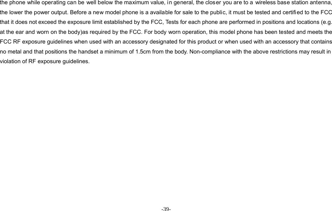  -39- the phone while operating can be well below the maximum value, in general, the clos er you are to a  wireless base station antenna, the lower the power output. Before a new model phone is a available for sale to the public, it must be tested and certified to the FCC that it does not exceed the exposure limit established by the FCC, Tests for each phone are performed in positions and locations (e.g. at the ear and worn on the body)as required by the FCC. For body worn operation, this model phone has been tested and meets the FCC RF exposure guidelines when used with an accessory designated for this product or when used with an accessory that contains no metal and that positions the handset a minimum of 1.5cm from the body. Non-compliance with the above restrictions may result in violation of RF exposure guidelines.  