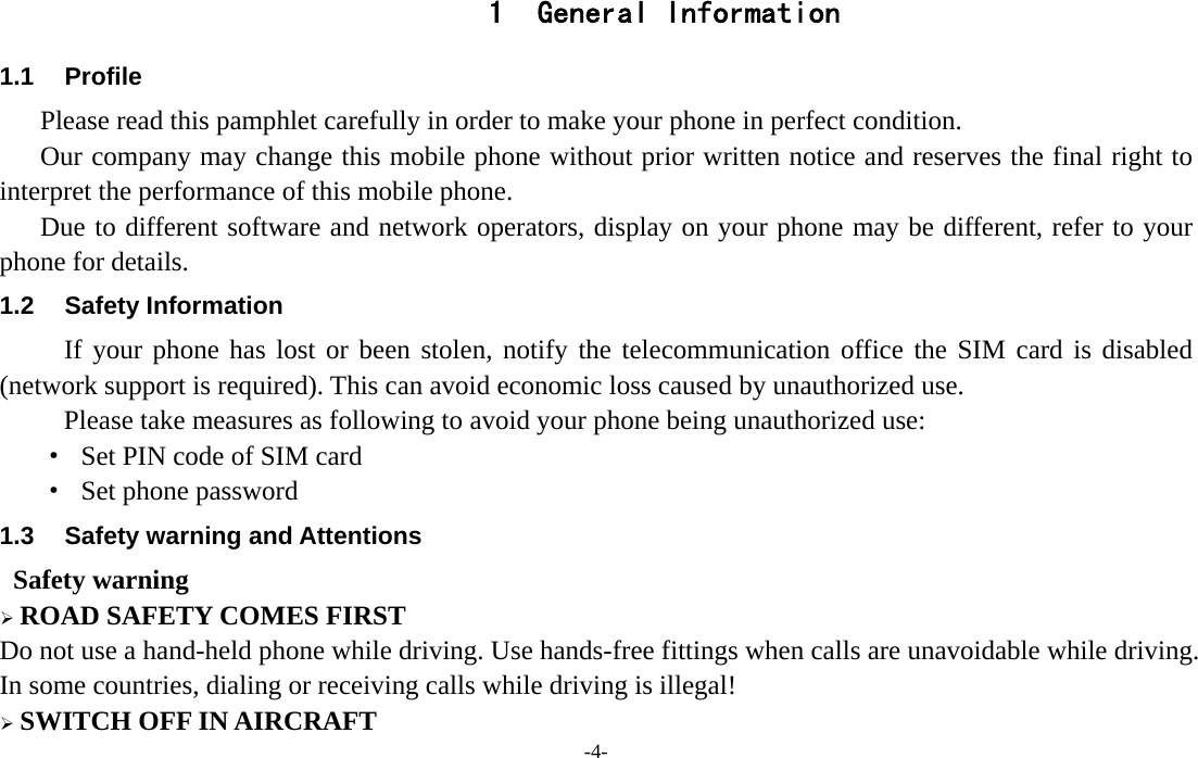  -4- 1 General Information 1.1 Profile    Please read this pamphlet carefully in order to make your phone in perfect condition.       Our company may change this mobile phone without prior written notice and reserves the final right to interpret the performance of this mobile phone.     Due to different software and network operators, display on your phone may be different, refer to your phone for details. 1.2 Safety Information  If your phone has lost or been stolen, notify the telecommunication office the SIM card is disabled (network support is required). This can avoid economic loss caused by unauthorized use. Please take measures as following to avoid your phone being unauthorized use: ·  Set PIN code of SIM card ·  Set phone password 1.3  Safety warning and Attentions  Safety warning  ROAD SAFETY COMES FIRST Do not use a hand-held phone while driving. Use hands-free fittings when calls are unavoidable while driving. In some countries, dialing or receiving calls while driving is illegal!  SWITCH OFF IN AIRCRAFT 