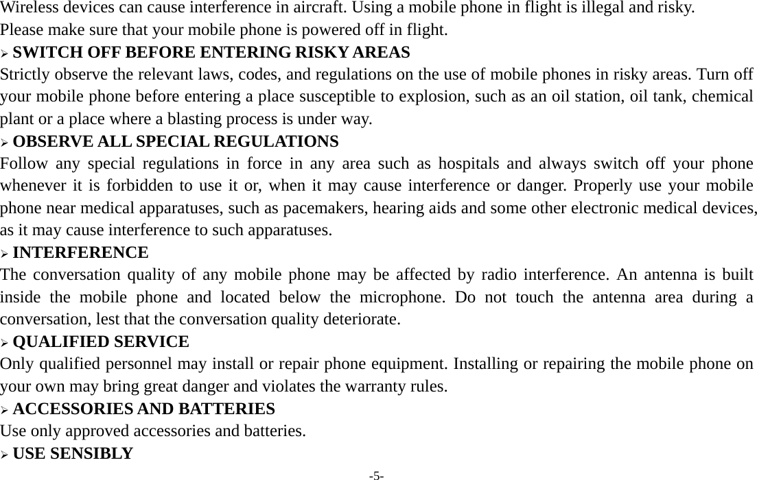  -5- Wireless devices can cause interference in aircraft. Using a mobile phone in flight is illegal and risky.     Please make sure that your mobile phone is powered off in flight.  SWITCH OFF BEFORE ENTERING RISKY AREAS Strictly observe the relevant laws, codes, and regulations on the use of mobile phones in risky areas. Turn off your mobile phone before entering a place susceptible to explosion, such as an oil station, oil tank, chemical plant or a place where a blasting process is under way.  OBSERVE ALL SPECIAL REGULATIONS Follow any special regulations in force in any area such as hospitals and always switch off your phone whenever it is forbidden to use it or, when it may cause interference or danger. Properly use your mobile phone near medical apparatuses, such as pacemakers, hearing aids and some other electronic medical devices, as it may cause interference to such apparatuses.  INTERFERENCE The conversation quality of any mobile phone may be affected by radio interference. An antenna is built inside the mobile phone and located below the microphone. Do not touch the antenna area during a conversation, lest that the conversation quality deteriorate.  QUALIFIED SERVICE Only qualified personnel may install or repair phone equipment. Installing or repairing the mobile phone on your own may bring great danger and violates the warranty rules.  ACCESSORIES AND BATTERIES Use only approved accessories and batteries.  USE SENSIBLY 