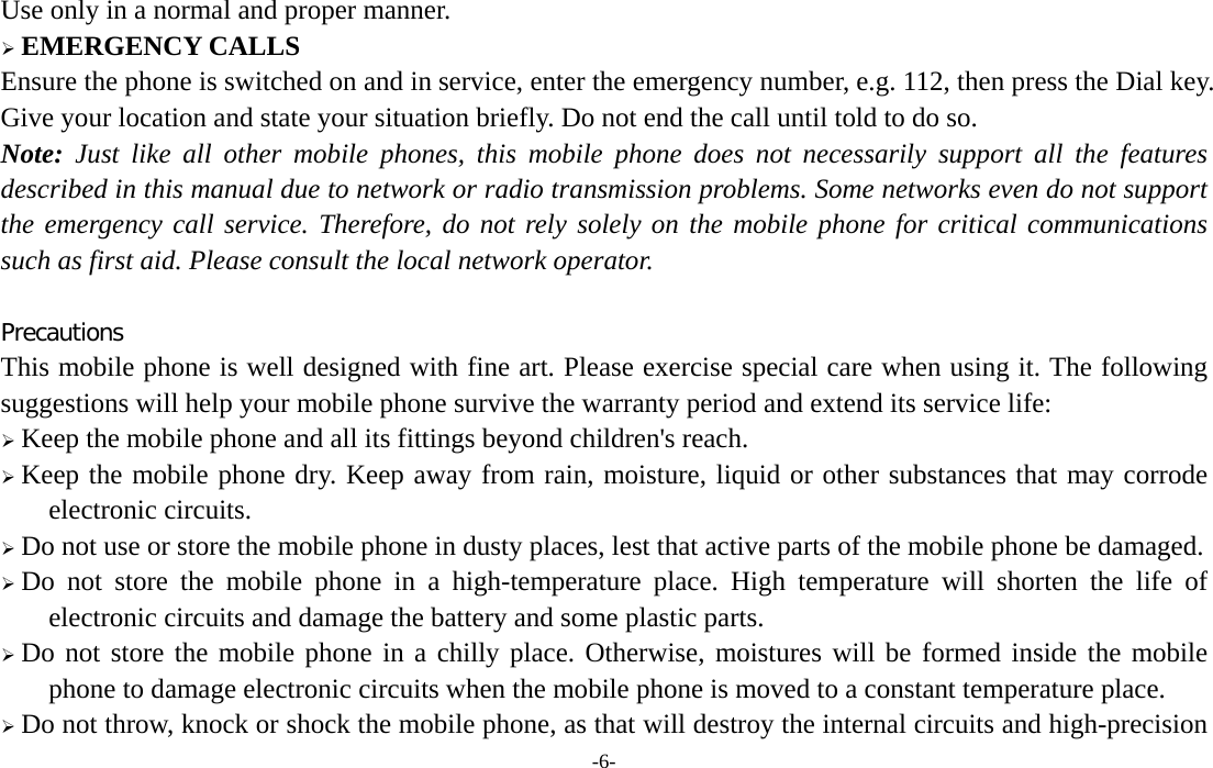  -6- Use only in a normal and proper manner.  EMERGENCY CALLS Ensure the phone is switched on and in service, enter the emergency number, e.g. 112, then press the Dial key. Give your location and state your situation briefly. Do not end the call until told to do so. Note: Just like all other mobile phones, this mobile phone does not necessarily support all the features described in this manual due to network or radio transmission problems. Some networks even do not support the emergency call service. Therefore, do not rely solely on the mobile phone for critical communications such as first aid. Please consult the local network operator.  Precautions This mobile phone is well designed with fine art. Please exercise special care when using it. The following suggestions will help your mobile phone survive the warranty period and extend its service life:  Keep the mobile phone and all its fittings beyond children&apos;s reach.  Keep the mobile phone dry. Keep away from rain, moisture, liquid or other substances that may corrode electronic circuits.  Do not use or store the mobile phone in dusty places, lest that active parts of the mobile phone be damaged.  Do not store the mobile phone in a high-temperature place. High temperature will shorten the life of electronic circuits and damage the battery and some plastic parts.  Do not store the mobile phone in a chilly place. Otherwise, moistures will be formed inside the mobile phone to damage electronic circuits when the mobile phone is moved to a constant temperature place.  Do not throw, knock or shock the mobile phone, as that will destroy the internal circuits and high-precision 