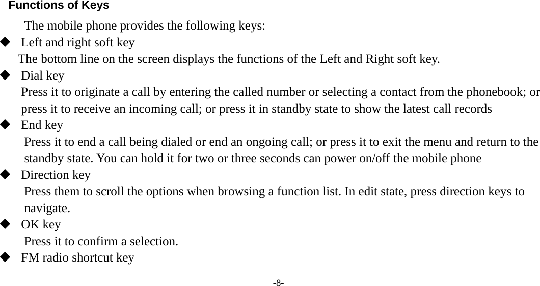  -8-     Functions of Keys The mobile phone provides the following keys:  Left and right soft key The bottom line on the screen displays the functions of the Left and Right soft key.  Dial key Press it to originate a call by entering the called number or selecting a contact from the phonebook; or press it to receive an incoming call; or press it in standby state to show the latest call records  End key Press it to end a call being dialed or end an ongoing call; or press it to exit the menu and return to the standby state. You can hold it for two or three seconds can power on/off the mobile phone  Direction key Press them to scroll the options when browsing a function list. In edit state, press direction keys to navigate.  OK key Press it to confirm a selection.  FM radio shortcut key 