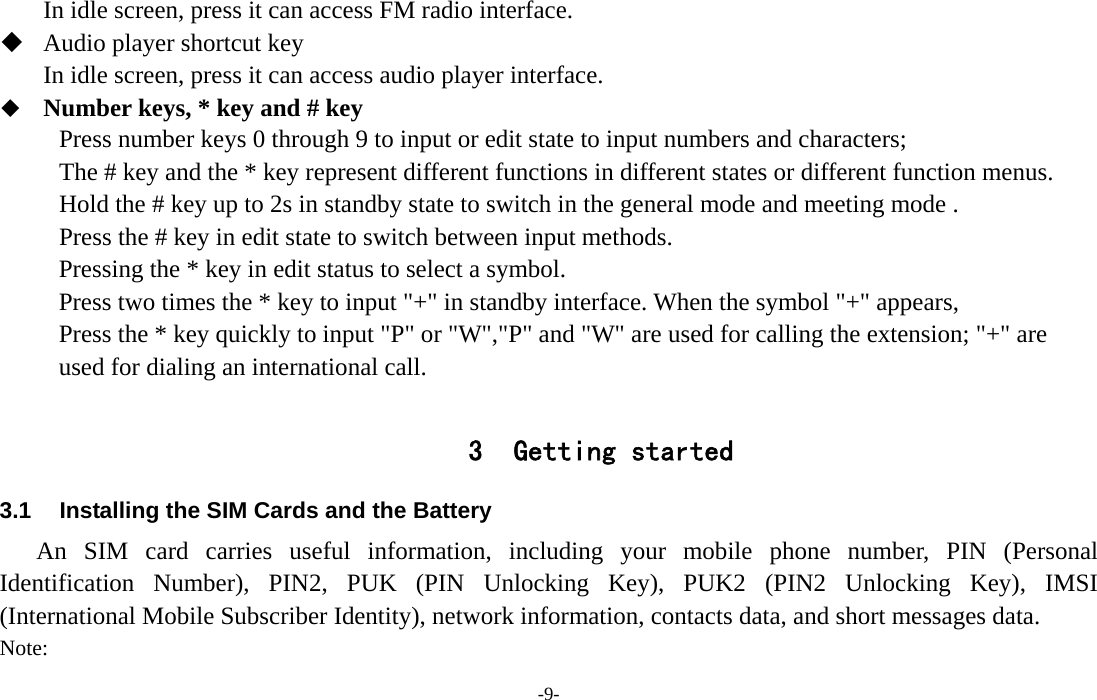  -9- In idle screen, press it can access FM radio interface.  Audio player shortcut key In idle screen, press it can access audio player interface.  Number keys, * key and # key Press number keys 0 through 9 to input or edit state to input numbers and characters;   The # key and the * key represent different functions in different states or different function menus. Hold the # key up to 2s in standby state to switch in the general mode and meeting mode . Press the # key in edit state to switch between input methods. Pressing the * key in edit status to select a symbol.   Press two times the * key to input &quot;+&quot; in standby interface. When the symbol &quot;+&quot; appears, Press the * key quickly to input &quot;P&quot; or &quot;W&quot;,&quot;P&quot; and &quot;W&quot; are used for calling the extension; &quot;+&quot; are used for dialing an international call.  3 Getting started 3.1  Installing the SIM Cards and the Battery An SIM card carries useful information, including your mobile phone number, PIN (Personal Identification Number), PIN2, PUK (PIN Unlocking Key), PUK2 (PIN2 Unlocking Key), IMSI (International Mobile Subscriber Identity), network information, contacts data, and short messages data. Note: 