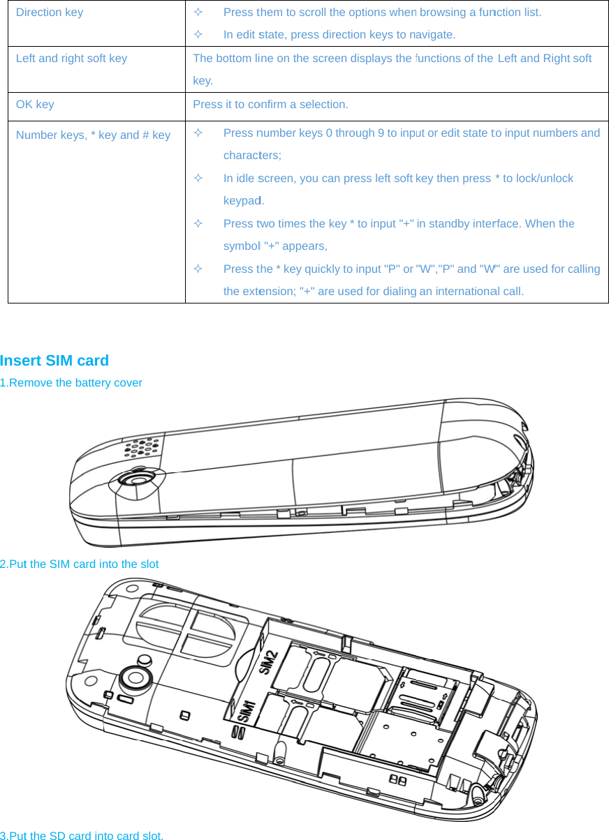 DiLe ONu   Inse1.Rem2.Put3.Put irection key eft and right softK key umber keys, * kert SIM cardmove the battert the SIM card int the SD card int key key and # key d ry cover nto the slot to card slot.  Press t In edit sThe bottom likey. Press it to co Press ncharact In idle skeypad Press twsymbol Press tthe extethem to scroll thstate, press direine on the screeonfirm a selectionumber keys 0 tters;  screen, you cand. two times the kel &quot;+&quot; appears,the * key quicklyension; &quot;+&quot; are he options whenection keys to nen displays the fon. through 9 to inpn press left soft ey * to input &quot;+&quot; y to input &quot;P&quot; or used for dialing browsing a funavigate. functions of the ut or edit state tkey then press in standby inter&quot;W&quot;,&quot;P&quot; and &quot;W an internationanction list.    Left and Right to input number* to lock/unlockrface. When theW&quot; are used for cal call.   soft s and k e calling 