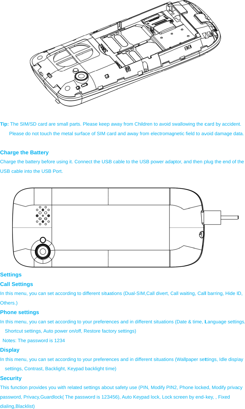  Tip: TP CharChargUSB  SettCall In thiOthePhoIn thiSh NoteDispIn thisetSecuThis fpasswdialinThe SIM/SD caPlease do not torge the Battege the battery bcable into the Uings Settings s menu, you cars.) ne settings s menu, you caortcut settings, es: The passwoplay s menu, you cattings, Contrast,urity function provideword, Privacy,Gng,Blacklist) rd are small parouch the metal sery before using it. CUSB Port. an set accordingan set accordingAuto power on/ord is 1234 an set according, Backlight, Keyes you with relaGuardlock( The prts. Please keepsurface of SIM cConnect the USg to different situg to your prefere/off, Restore facg to your prefereypad backlight tited settings abopassword is 123p away from Chcard and away fSB cable to the Uuations (Dual-SIences and in diffctory settings)ences and in diffme) out safety use (P3456), Auto Keyildren to avoid sfrom electromagUSB power adaIM,Call divert, Cferent situationsferent situationsPIN, Modify PINypad lock, Lock swallowing the cgnetic field to avptor, and then pCall waiting, Calls (Date &amp; time, Ls (Wallpaper setN2, Phone lockescreen by end- card by accidenvoid damage daplug the end of tl barring, Hide ILanguage settinttings, Idle displed, Modify priva-key, , Fixed nt. ata. the  D, ngs, lay cy 