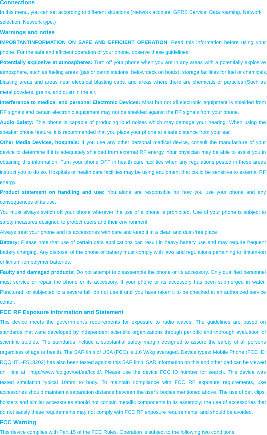 Connections  In this menu, you can set according to different situations (Network account, GPRS Service, Data roaming, Network selection, Network type.) Warnings and notes IMPORTANTINFORMATION ON SAFE AND EFFICIENT OPERATION. Read this information before using your phone. For the safe and efficient operation of your phone, observe these guidelines: Potentially explosive at atmospheres: Turn off your phone when you are in any areas with a potentially explosive atmosphere, such as fueling areas (gas or petrol stations, below deck on boats), storage facilities for fuel or chemicals, blasting areas and areas near electrical blasting caps, and areas where there are chemicals or particles (Such as metal powders, grains, and dust) in the air. Interference to medical and personal Electronic Devices: Most but not all electronic equipment is shielded from RF signals and certain electronic equipment may not be shielded against the RF signals from your phone. Audio Safety: This phone is capable of producing loud noises which may damage your hearing. When using the speaker phone feature, it is recommended that you place your phone at a safe distance from your ear. Other Media Devices, hospitals: If you use any other personal medical device, consult the manufacture of your device to determine if it is adequately shielded from external RF energy. Your physician may be able to assist you in obtaining this information. Turn your phone OFF in health care facilities when any regulations posted in these areas instruct you to do so. Hospitals or health care facilities may be using equipment that could be sensitive to external RF energy. Product statement on handling and use: You alone are responsible for how you use your phone and any consequences of its use. You must always switch off your phone wherever the use of a phone is prohibited. Use of your phone is subject to safety measures designed to protect users and their environment. Always treat your phone and its accessories with care and keep it in a clean and dust-free place Battery: Please note that use of certain data applications can result in heavy battery use and may require frequent battery charging. Any disposal of the phone or battery must comply with laws and regulations pertaining to lithium-ion or lithium-ion polymer batteries. Faulty and damaged products: Do not attempt to disassemble the phone or its accessory. Only qualified personnel must service or repair the phone or its accessory. If your phone or its accessory has been submerged in water, Punctured, or subjected to a severe fall, do not use it until you have taken it to be checked at an authorized service center. FCC RF Exposure Information and Statement This device meets the government&apos;s requirements for exposure to radio waves. The guidelines are based on standards that were developed by independent scientific organizations through periodic and thorough evaluation of scientific studies. The standards include a substantial safety margin designed to assure the safety of all persons regardless of age or health. The SAR limit of USA (FCC) is 1.6 W/kg averaged. Device types: Mobile Phone (FCC ID: RQQHTL-FS18202) has also been tested against this SAR limit. SAR information on this and other pad can be viewed on‐line at  http://www.fcc.gov/oet/ea/fccid/. Please use the device FCC ID number for search. This device was tested simulation typical 10mm to body. To maintain compliance with FCC RF exposure requirements, use accessories should maintain a separation distance between the user&apos;s bodies mentioned above. The use of belt clips, holsters and similar accessories should not contain metallic components in its assembly; the use of accessories that do not satisfy these requirements may not comply with FCC RF exposure requirements, and should be avoided. FCC Warning This device complies with Part 15 of the FCC Rules. Operation is subject to the following two conditions: 