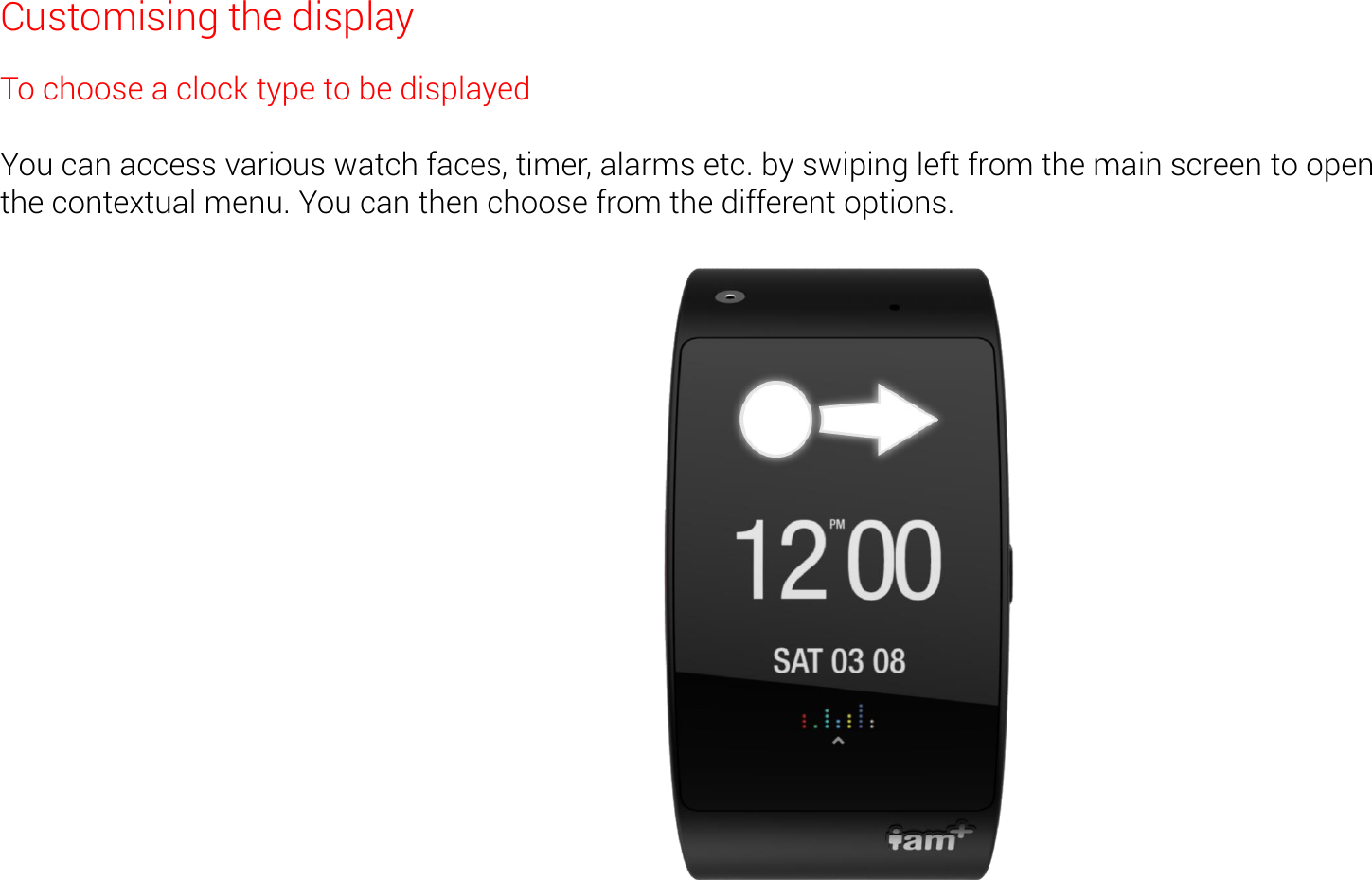 Customising the display To choose a clock type to be displayed  You can access various watch faces, timer, alarms etc. by swiping left from the main screen to open    the contextual menu. You can then choose from the different options. 