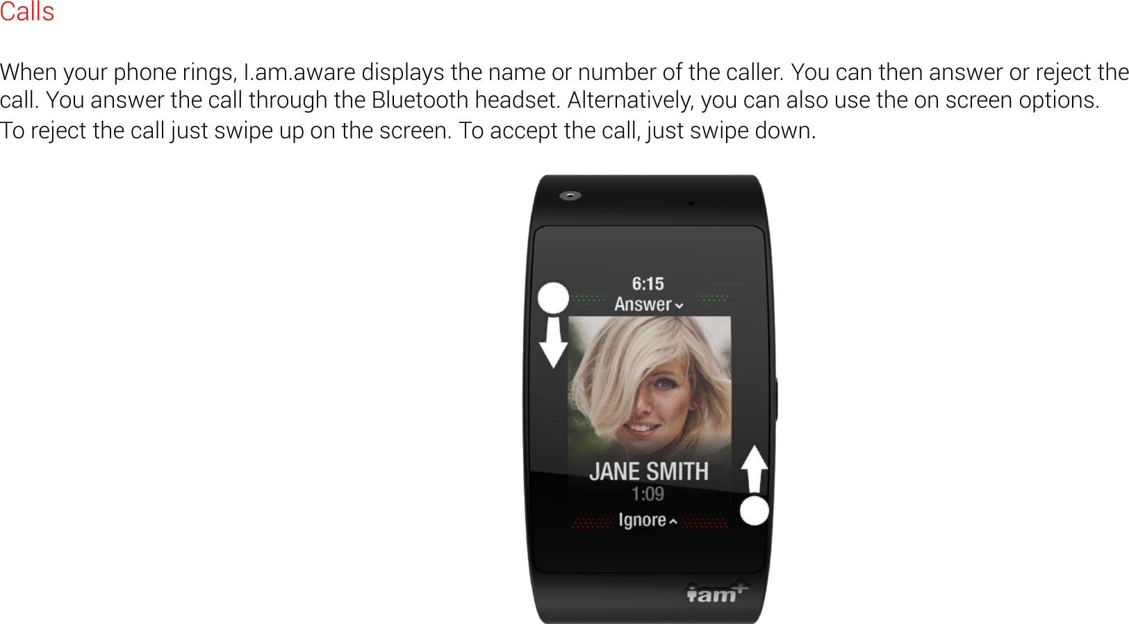 Calls  When your phone rings, I.am.aware displays the name or number of the caller. You can then answer or reject the call. You answer the call through the Bluetooth headset. Alternatively, you can also use the on screen options. To reject the call just swipe up on the screen. To accept the call, just swipe down.   