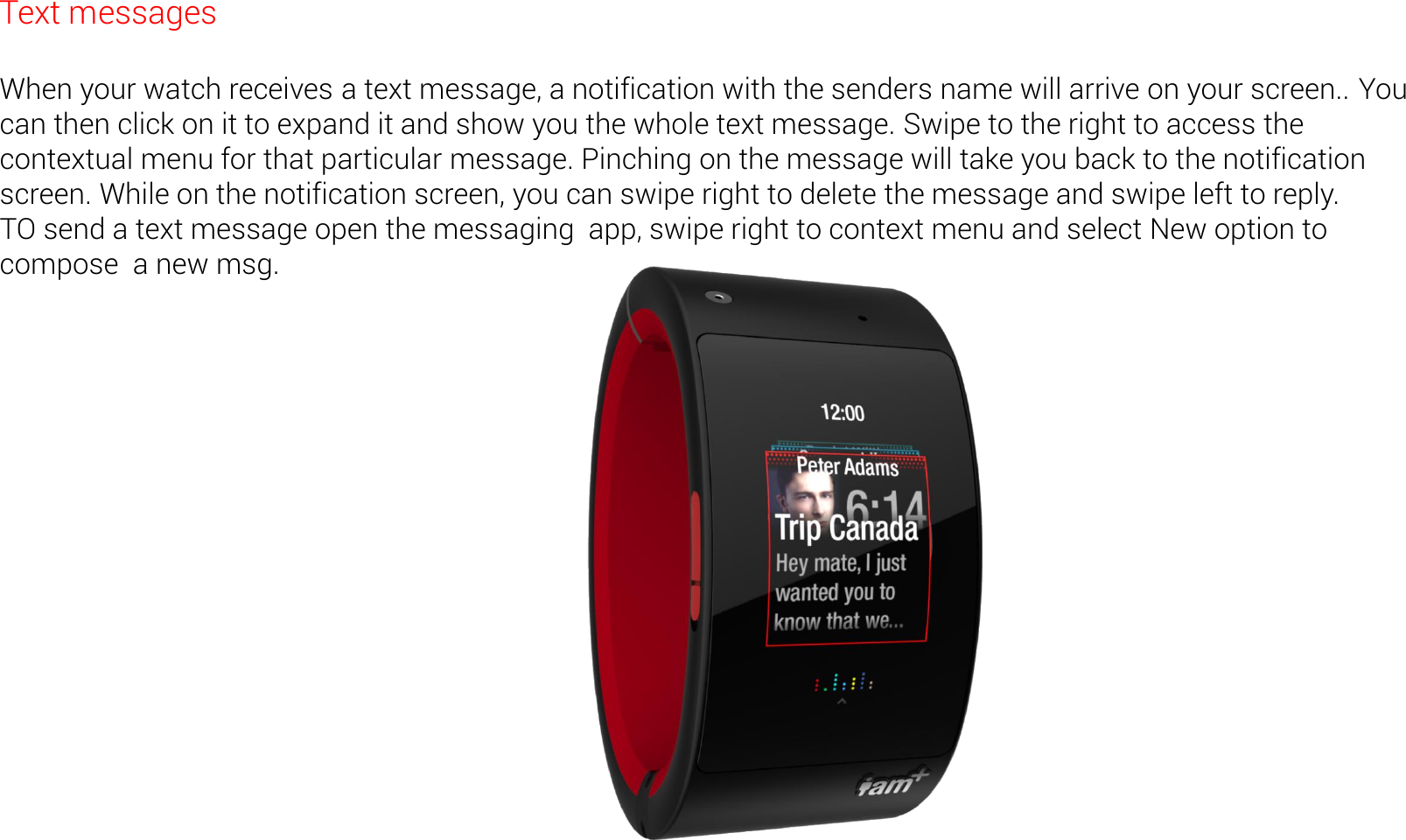 Text messages  When your watch receives a text message, a notification with the senders name will arrive on your screen.. You can then click on it to expand it and show you the whole text message. Swipe to the right to access the contextual menu for that particular message. Pinching on the message will take you back to the notification screen. While on the notification screen, you can swipe right to delete the message and swipe left to reply. TO send a text message open the messaging  app, swipe right to context menu and select New option to compose  a new msg.  
