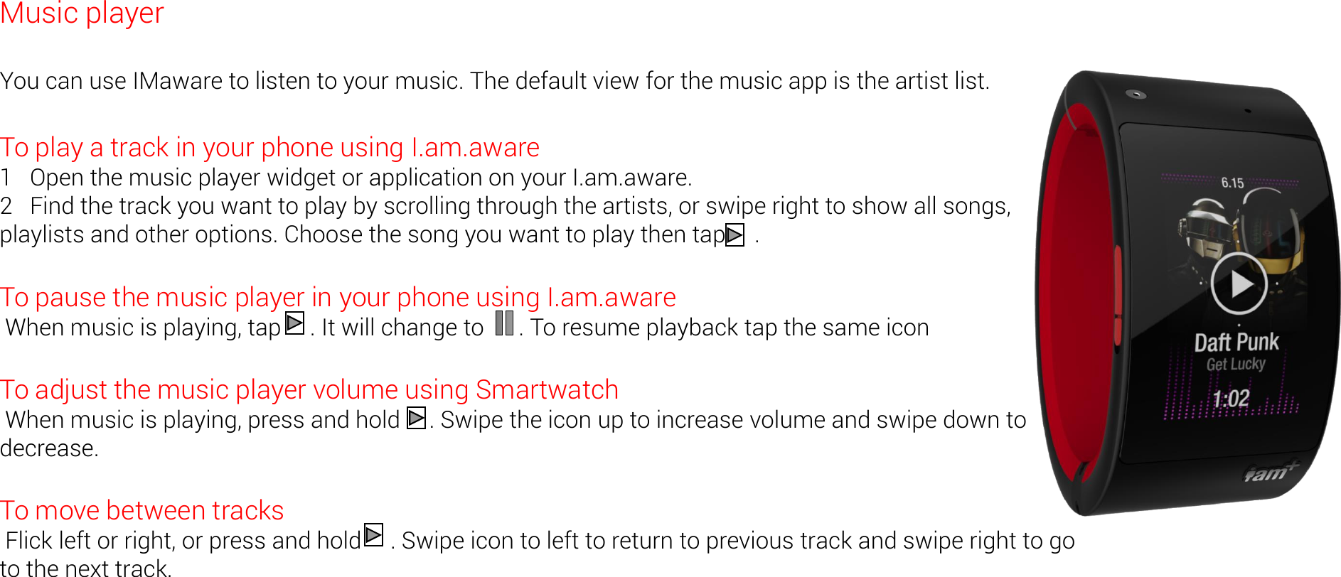 Music player  You can use IMaware to listen to your music. The default view for the music app is the artist list.  To play a track in your phone using I.am.aware 1   Open the music player widget or application on your I.am.aware. 2   Find the track you want to play by scrolling through the artists, or swipe right to show all songs, playlists and other options. Choose the song you want to play then tap     .  To pause the music player in your phone using I.am.aware  When music is playing, tap     . It will change to      . To resume playback tap the same icon  To adjust the music player volume using Smartwatch  When music is playing, press and hold     . Swipe the icon up to increase volume and swipe down to decrease.  To move between tracks  Flick left or right, or press and hold     . Swipe icon to left to return to previous track and swipe right to go to the next track. 