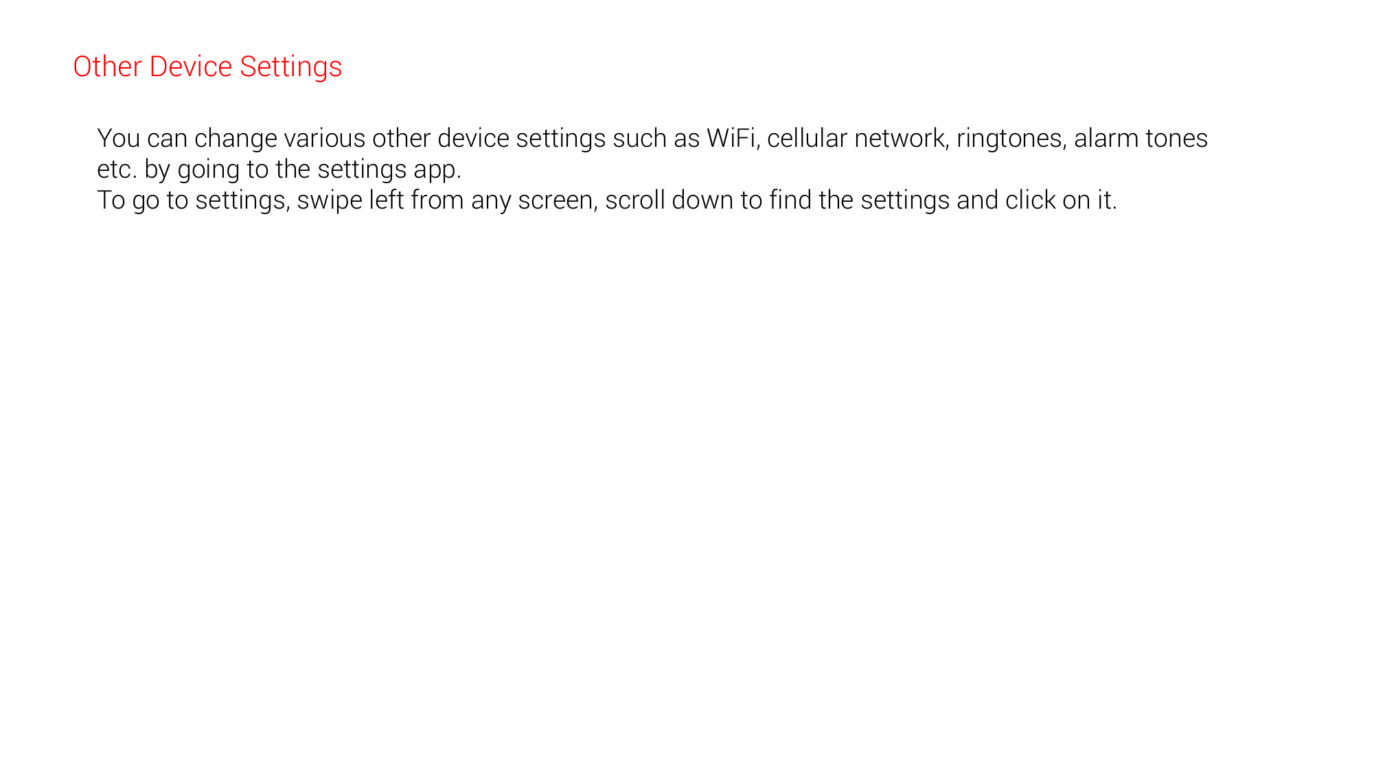 Other Device Settings You can change various other device settings such as WiFi, cellular network, ringtones, alarm tones etc. by going to the settings app.  To go to settings, swipe left from any screen, scroll down to find the settings and click on it. 