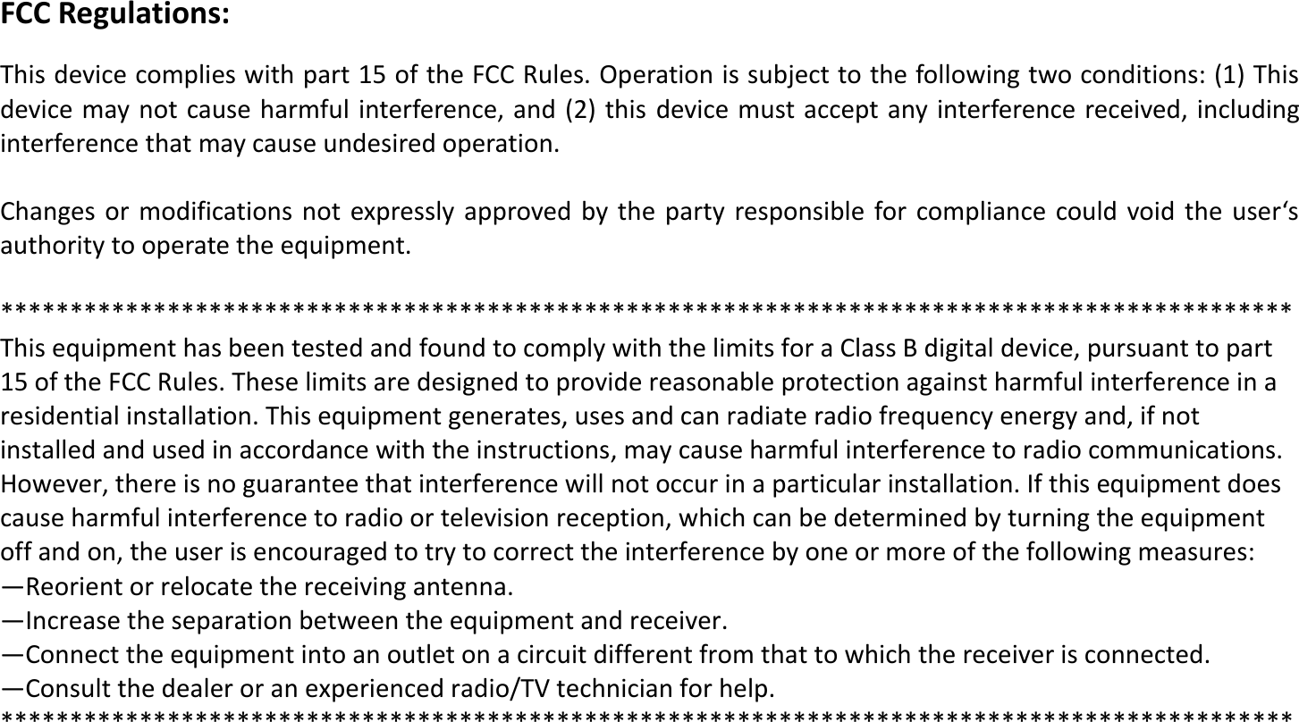 FCC Regulations:  This device complies with part 15 of the FCC Rules. Operation is subject to the following two conditions: (1) This device may not cause harmful interference, and (2) this  device must accept any interference received, including interference that may cause undesired operation.  Chages  or  odifiatios  ot  epressl  approved   the  part  resposile for opliae  ould void  the  user&lsquo;s authority to operate the equipment.  ********************************************************************************************* This equipment has been tested and found to comply with the limits for a Class B digital device, pursuant to part 15 of the FCC Rules. These limits are designed to provide reasonable protection against harmful interference in a residential installation. This equipment generates, uses and can radiate radio frequency energy and, if not installed and used in accordance with the instructions, may cause harmful interference to radio communications. However, there is no guarantee that interference will not occur in a particular installation. If this equipment does cause harmful interference to radio or television reception, which can be determined by turning the equipment off and on, the user is encouraged to try to correct the interference by one or more of the following measures: &mdash;Reorient or relocate the receiving antenna. &mdash;Increase the separation between the equipment and receiver. &mdash;Connect the equipment into an outlet on a circuit different from that to which the receiver is connected. &mdash;Consult the dealer or an experienced radio/TV technician for help. *********************************************************************************************      