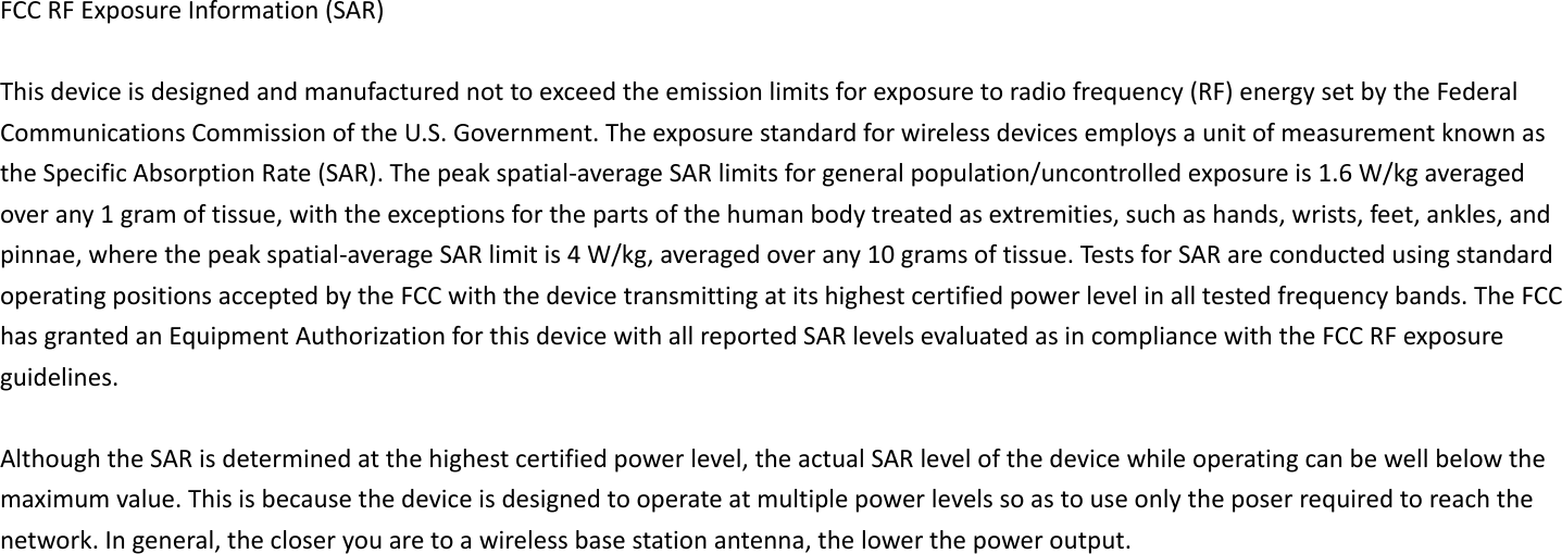 FCC RF Exposure Information (SAR)    This device is designed and manufactured not to exceed the emission limits for exposure to radio frequency (RF) energy set by the Federal Communications Commission of the U.S. Government. The exposure standard for wireless devices employs a unit of measurement known as the Specific Absorption Rate (SAR). The peak spatial-average SAR limits for general population/uncontrolled exposure is 1.6 W/kg averaged over any 1 gram of tissue, with the exceptions for the parts of the human body treated as extremities, such as hands, wrists, feet, ankles, and pinnae, where the peak spatial-average SAR limit is 4 W/kg, averaged over any 10 grams of tissue. Tests for SAR are conducted using standard operating positions accepted by the FCC with the device transmitting at its highest certified power level in all tested frequency bands. The FCC has granted an Equipment Authorization for this device with all reported SAR levels evaluated as in compliance with the FCC RF exposure guidelines.  Although the SAR is determined at the highest certified power level, the actual SAR level of the device while operating can be well below the maximum value. This is because the device is designed to operate at multiple power levels so as to use only the poser required to reach the network. In general, the closer you are to a wireless base station antenna, the lower the power output. 