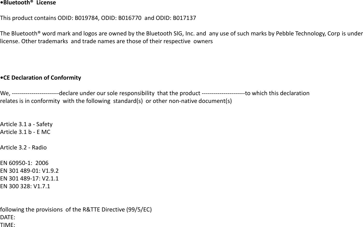 &bull;Bluetooth&reg;  Licese   This product contains ODID: B019784, ODID: B016770  and ODID: B017137   The Bluetooth&reg; word mark and logos are owned by the Bluetooth SIG, Inc. and  any use of such marks by Pebble Technology, Corp is under license. Other trademarks  and trade names are those of their respective  owners &bull;CE Declaratio of Cofority   We, ------------------------declare under our sole responsibility  that the product ----------------------to which this declaration  relates is in conformity  with the following  standard(s)  or other non-native document(s)    Article 3.1 a - Safety Article 3.1 b - E MC   Article 3.2 - Radio  EN 60950-1:  2006 EN 301 489-01: V1.9.2 EN 301 489-17: V2.1.1 EN 300 328: V1.7.1    following the provisions  of the R&amp;TTE Directive (99/5/EC) DATE: TIME: 