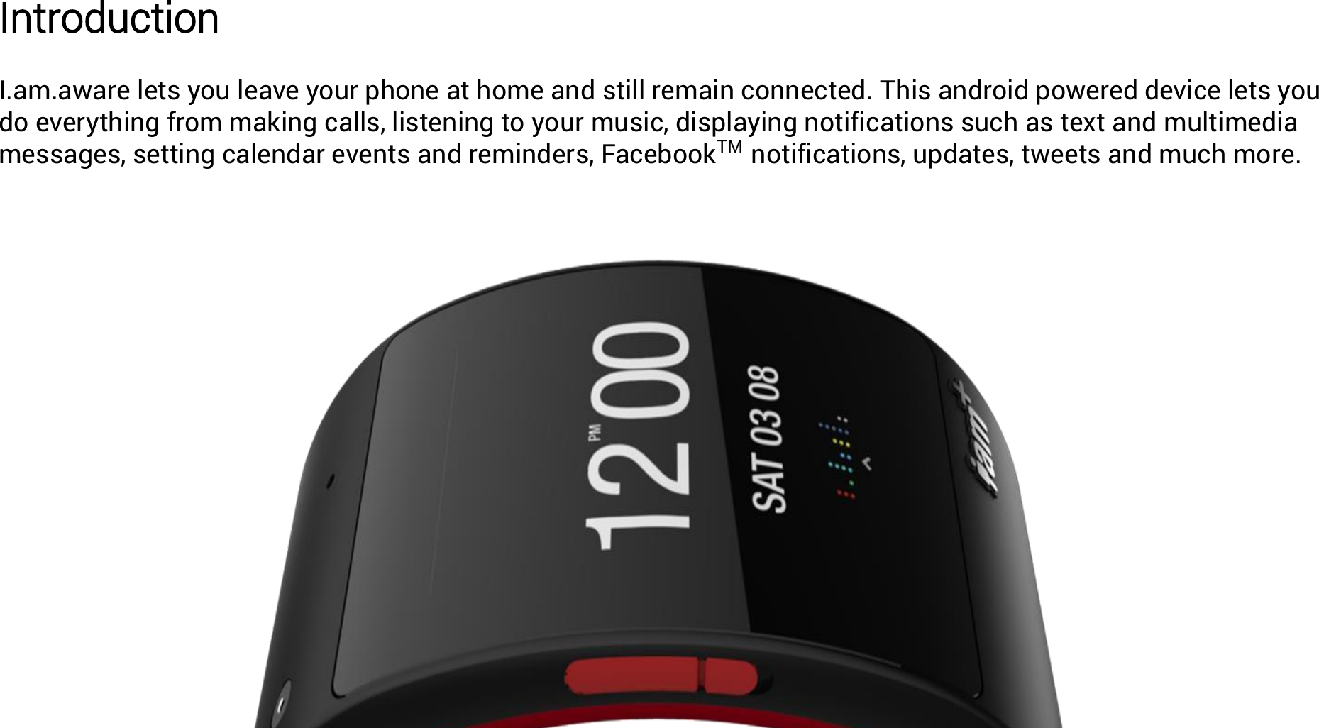 Introduction  I.am.aware lets you leave your phone at home and still remain connected. This android powered device lets you do everything from making calls, listening to your music, displaying notifications such as text and multimedia messages, setting calendar events and reminders, FacebookTM  notifications, updates, tweets and much more. 