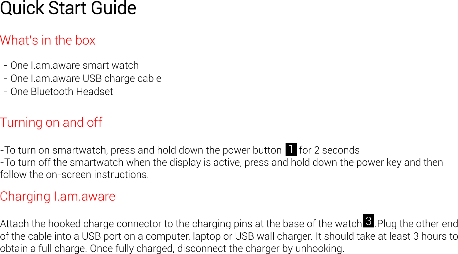 Quick Start Guide Whats in the box - One I.am.aware smart watch - One I.am.aware USB charge cable - One Bluetooth Headset   Turning on and off  -To turn on smartwatch, press and hold down the power button       for 2 seconds -To turn off the smartwatch when the display is active, press and hold down the power key and then follow the on-screen instructions.  Charging I.am.aware  Attach the hooked charge connector to the charging pins at the base of the watch     .Plug the other end of the cable into a USB port on a computer, laptop or USB wall charger. It should take at least 3 hours to obtain a full charge. Once fully charged, disconnect the charger by unhooking. 3 1 