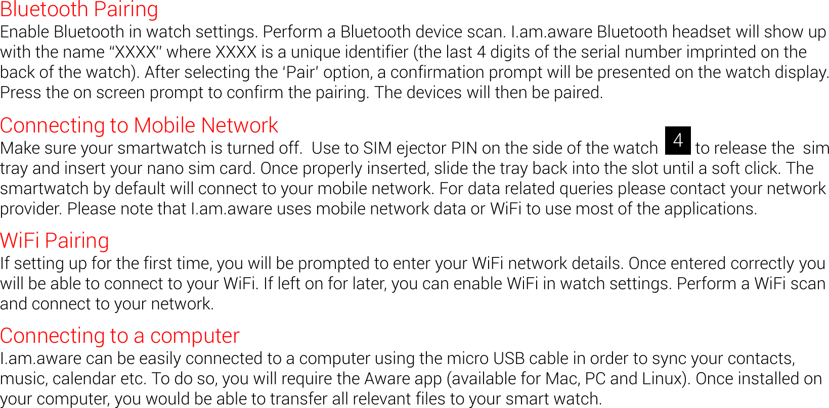Bluetooth Pairing Enable Bluetooth in watch settings. Perform a Bluetooth device scan. I.am.aware Bluetooth headset will show up with the name XXXX where XXXX is a unique identifier (the last 4 digits of the serial number imprinted on the back of the watch). After selecting the Pair option, a confirmation prompt will be presented on the watch display. Press the on screen prompt to confirm the pairing. The devices will then be paired. Connecting to Mobile Network Make sure your smartwatch is turned off.  Use to SIM ejector PIN on the side of the watch         to release the  sim tray and insert your nano sim card. Once properly inserted, slide the tray back into the slot until a soft click. The smartwatch by default will connect to your mobile network. For data related queries please contact your network provider. Please note that I.am.aware uses mobile network data or WiFi to use most of the applications. WiFi Pairing If setting up for the first time, you will be prompted to enter your WiFi network details. Once entered correctly you will be able to connect to your WiFi. If left on for later, you can enable WiFi in watch settings. Perform a WiFi scan and connect to your network.  Connecting to a computer I.am.aware can be easily connected to a computer using the micro USB cable in order to sync your contacts, music, calendar etc. To do so, you will require the Aware app (available for Mac, PC and Linux). Once installed on your computer, you would be able to transfer all relevant files to your smart watch. 4 