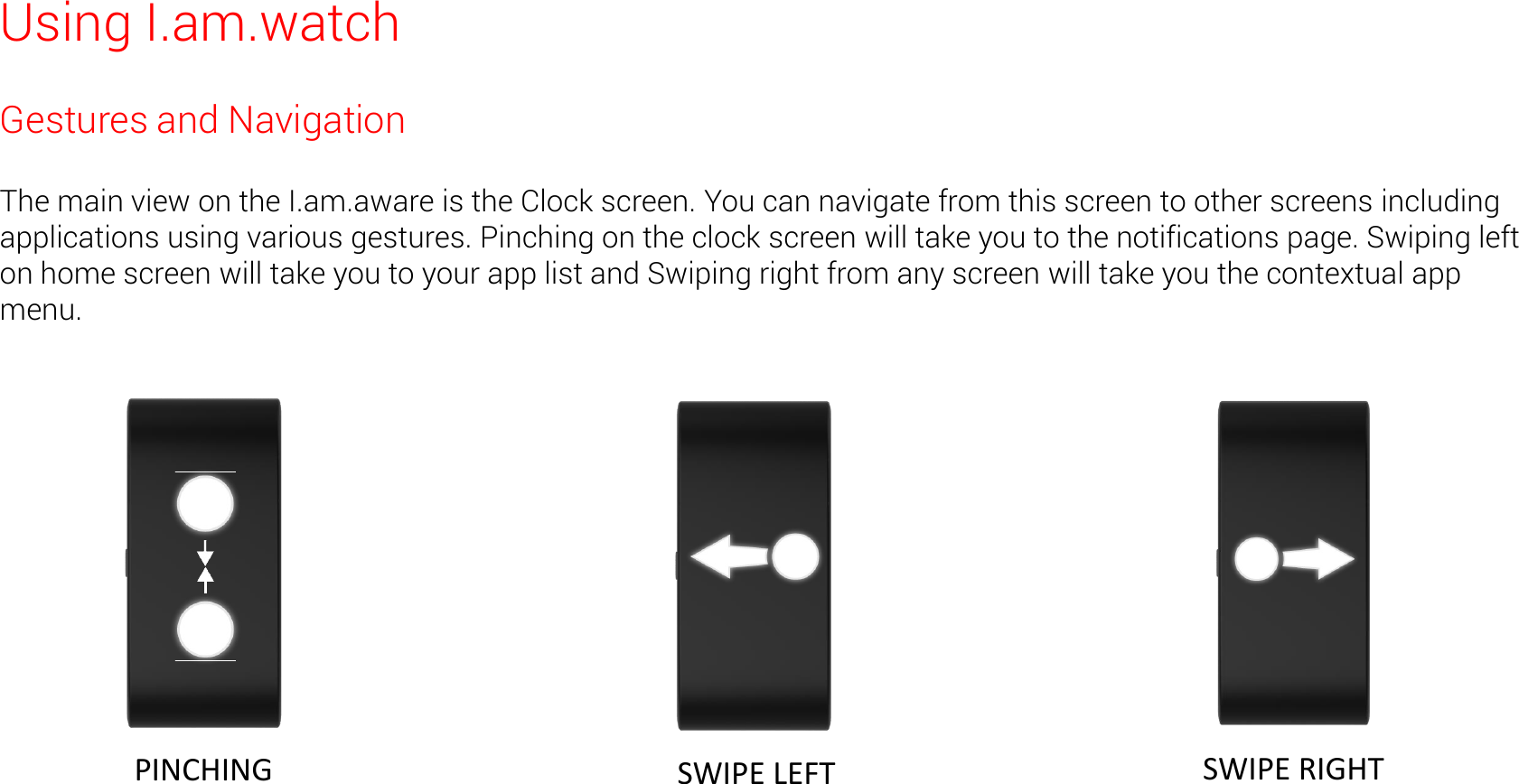 Using I.am.watch Gestures and Navigation  The main view on the I.am.aware is the Clock screen. You can navigate from this screen to other screens including applications using various gestures. Pinching on the clock screen will take you to the notifications page. Swiping left on home screen will take you to your app list and Swiping right from any screen will take you the contextual app menu.   PINCHING   SWIPE LEFT   SWIPE RIGHT 