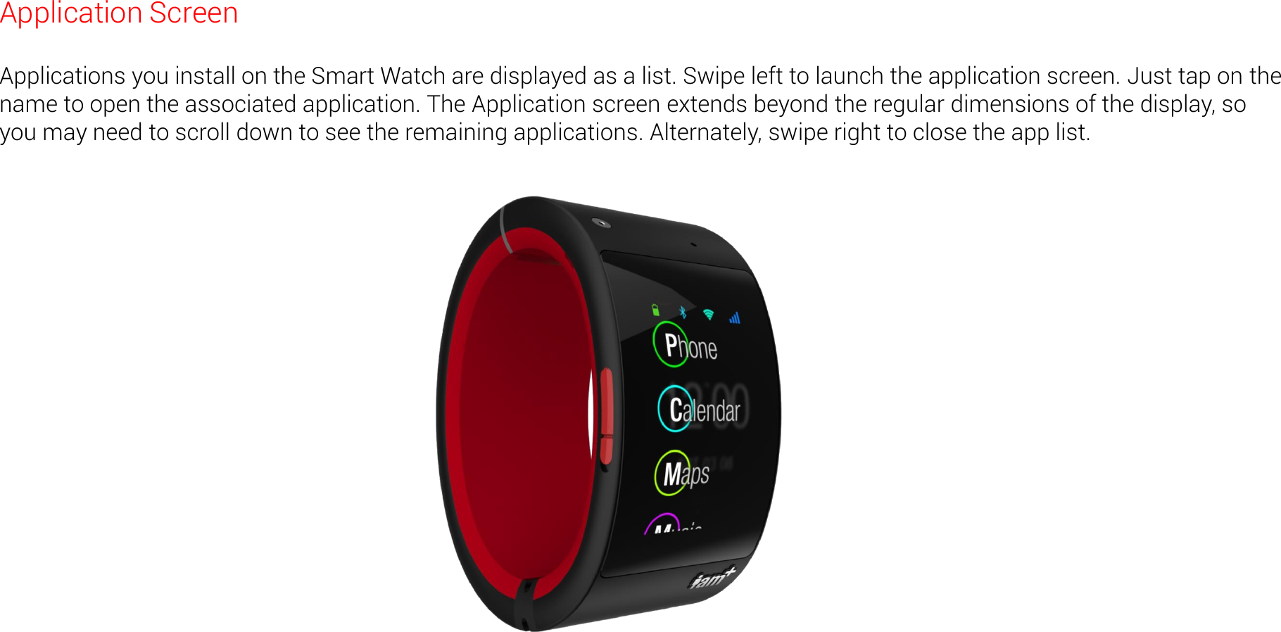 Application Screen  Applications you install on the Smart Watch are displayed as a list. Swipe left to launch the application screen. Just tap on the name to open the associated application. The Application screen extends beyond the regular dimensions of the display, so you may need to scroll down to see the remaining applications. Alternately, swipe right to close the app list. 