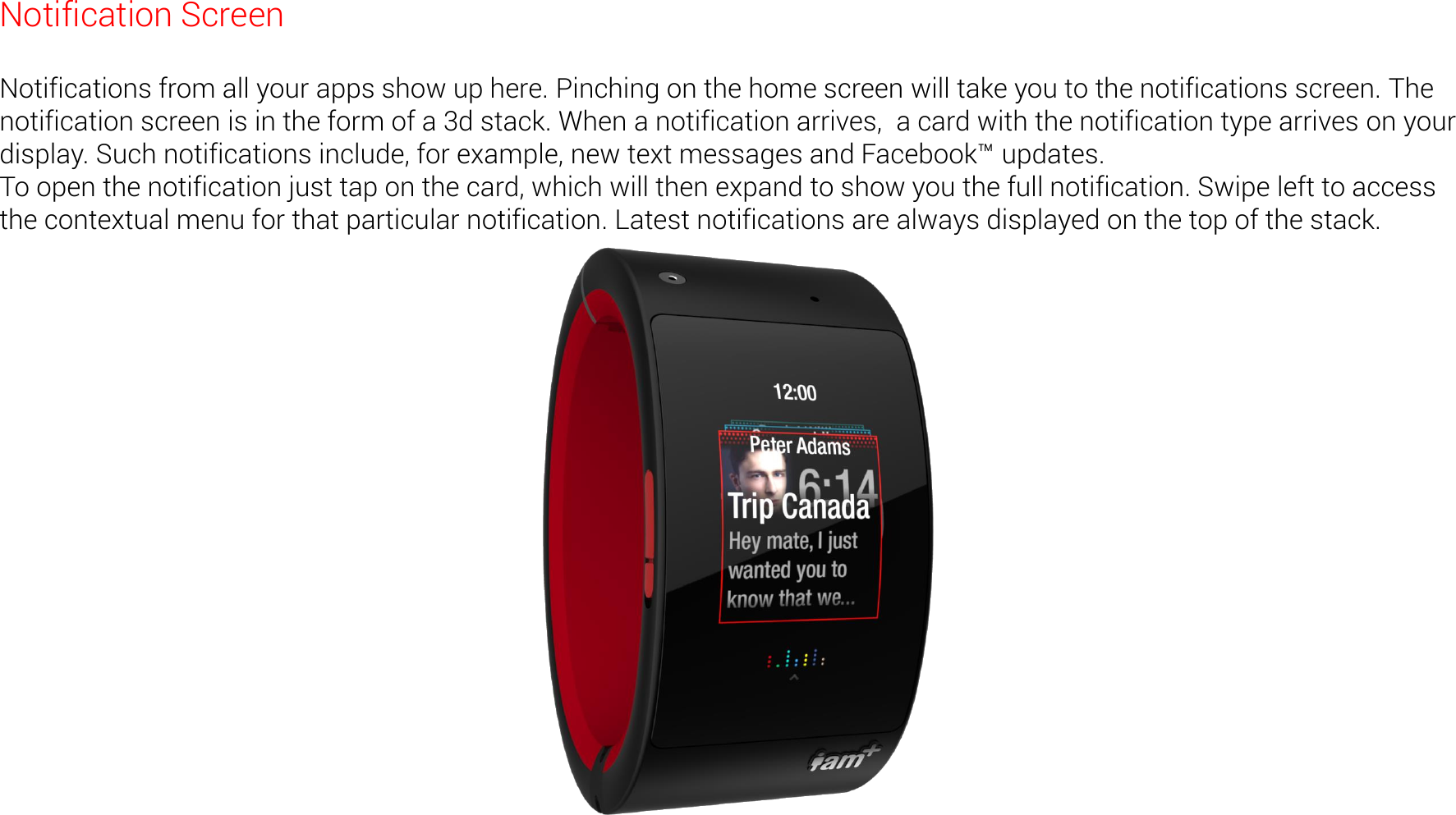 Notification Screen  Notifications from all your apps show up here. Pinching on the home screen will take you to the notifications screen. The notification screen is in the form of a 3d stack. When a notification arrives,  a card with the notification type arrives on your display. Such notifications include, for example, new text messages and Facebook&trade; updates. To open the notification just tap on the card, which will then expand to show you the full notification. Swipe left to access the contextual menu for that particular notification. Latest notifications are always displayed on the top of the stack.   