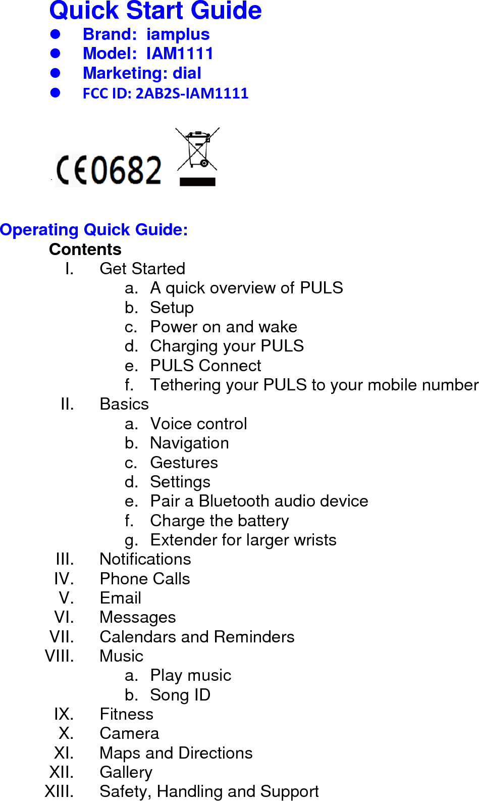 Quick Start Guide      Brand:  iamplus  Model:  IAM1111  Marketing: dial  FCC ID: 2AB2S-IAM1111         Operating Quick Guide: Contents I. Get Started a. A quick overview of PULS b. Setup c. Power on and wake d. Charging your PULS e. PULS Connect f. Tethering your PULS to your mobile number II. Basics a. Voice control b. Navigation c. Gestures d. Settings e. Pair a Bluetooth audio device f. Charge the battery g. Extender for larger wrists III. Notifications IV. Phone Calls V. Email VI. Messages VII. Calendars and Reminders VIII. Music a. Play music b. Song ID IX. Fitness X. Camera XI. Maps and Directions XII. Gallery XIII. Safety, Handling and Support    