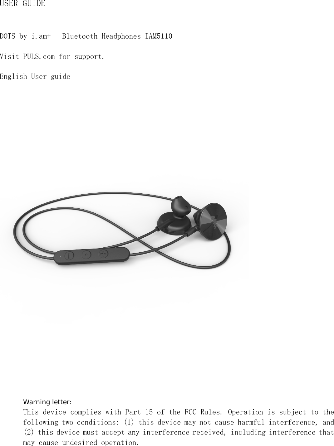 USER GUIDE DOTS by i.am+  Bluetooth Headphones IAM5110 Visit PULS.com for support. English User guide  Warning letter: This device complies with Part 15 of the FCC Rules. Operation is subject to the following two conditions: (1) this device may not cause harmful interference, and (2) this device must accept any interference received, including interference that may cause undesired operation. 