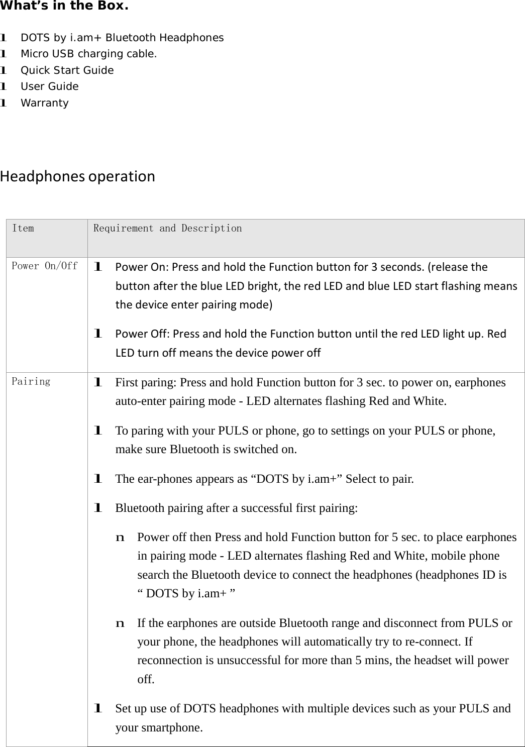 What&rsquo;s in the Box. l DOTS by i.am+ Bluetooth Headphones l Micro USB charging cable. l Quick Start Guide l User Guide l Warranty HeadphonesoperationItem Requirement and Description Power On/Off l PowerOn:PressandholdtheFunctionbuttonfor3seconds.(releasethebuttonaftertheblueLEDbright,theredLEDandblueLEDstartflashingmeansthedeviceenterpairingmode)l PowerOff:PressandholdtheFunctionbuttonuntiltheredLEDlightup.RedLEDturnoffmeansthedevicepoweroffPairing l  First paring: Press and hold Function button for 3 sec. to power on, earphones auto-enter pairing mode - LED alternates flashing Red and White. l  To paring with your PULS or phone, go to settings on your PULS or phone, make sure Bluetooth is switched on. l  The ear-phones appears as &ldquo;DOTS by i.am+&rdquo; Select to pair. l  Bluetooth pairing after a successful first pairing: n  Power off then Press and hold Function button for 5 sec. to place earphones in pairing mode - LED alternates flashing Red and White, mobile phone search the Bluetooth device to connect the headphones (headphones ID is &ldquo; DOTS by i.am+ &rdquo; n  If the earphones are outside Bluetooth range and disconnect from PULS or your phone, the headphones will automatically try to re-connect. If reconnection is unsuccessful for more than 5 mins, the headset will power off. l  Set up use of DOTS headphones with multiple devices such as your PULS and your smartphone. 