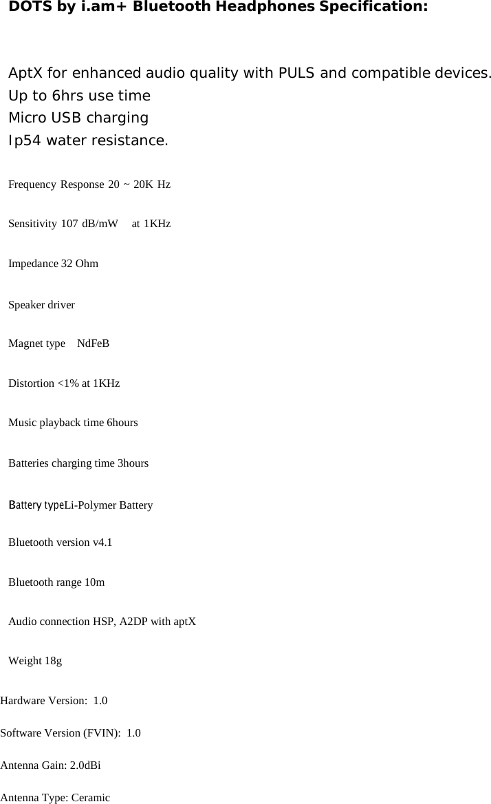 DOTS by i.am+ Bluetooth Headphones Specification: AptX for enhanced audio quality with PULS and compatible devices. Up to 6hrs use time Micro USB charging Ip54 water resistance. Frequency Response 20 ~ 20K Hz Sensitivity 107 dB/mW   at 1KHz Impedance 32 Ohm Speaker driver Magnet type    NdFeB Distortion <1% at 1KHz Music playback time 6hours Batteries charging time 3hours Battery typeLi-Polymer Battery Bluetooth version v4.1 Bluetooth range 10m Audio connection HSP, A2DP with aptX Weight 18g Hardware Version:  1.0 Software Version (FVIN):  1.0 Antenna Gain: 2.0dBi Antenna Type: Ceramic    