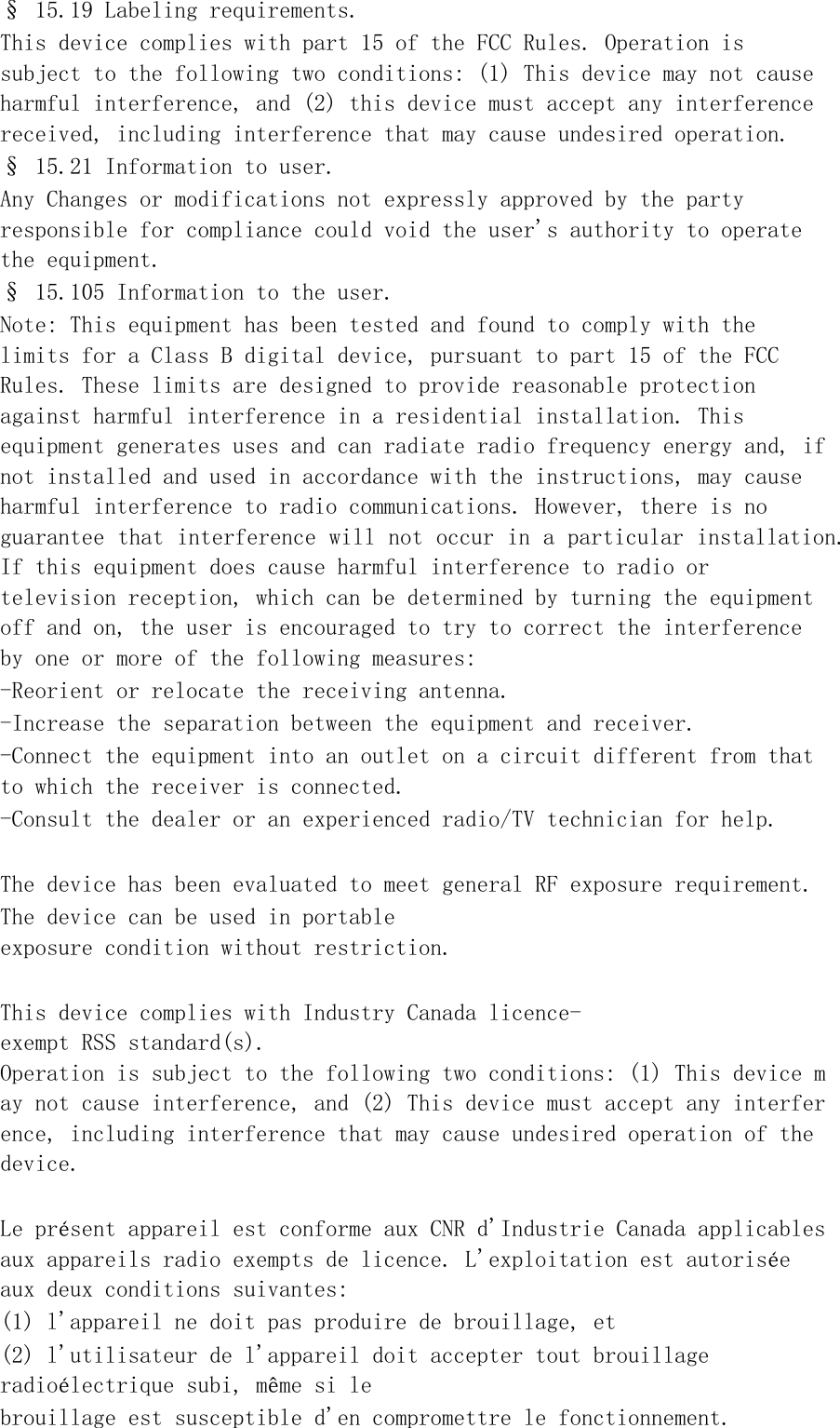 &sect; 15.19 Labeling requirements. This device complies with part 15 of the FCC Rules. Operation is subject to the following two conditions: (1) This device may not cause harmful interference, and (2) this device must accept any interference received, including interference that may cause undesired operation. &sect; 15.21 Information to user. Any Changes or modifications not expressly approved by the party responsible for compliance could void the user's authority to operate the equipment. &sect; 15.105 Information to the user. Note: This equipment has been tested and found to comply with the limits for a Class B digital device, pursuant to part 15 of the FCC Rules. These limits are designed to provide reasonable protection against harmful interference in a residential installation. This equipment generates uses and can radiate radio frequency energy and, if not installed and used in accordance with the instructions, may cause harmful interference to radio communications. However, there is no guarantee that interference will not occur in a particular installation. If this equipment does cause harmful interference to radio or television reception, which can be determined by turning the equipment off and on, the user is encouraged to try to correct the interference by one or more of the following measures: -Reorient or relocate the receiving antenna. -Increase the separation between the equipment and receiver. -Connect the equipment into an outlet on a circuit different from that to which the receiver is connected. -Consult the dealer or an experienced radio/TV technician for help.  The device has been evaluated to meet general RF exposure requirement.  The device can be used in portable exposure condition without restriction.   This device complies with Industry Canada licence-exempt RSS standard(s).  Operation is subject to the following two conditions: (1) This device may not cause interference, and (2) This device must accept any interference, including interference that may cause undesired operation of the device.   Le pr&eacute;sent appareil est conforme aux CNR d'Industrie Canada applicables aux appareils radio exempts de licence. L'exploitation est autoris&eacute;e aux deux conditions suivantes:  (1) l'appareil ne doit pas produire de brouillage, et  (2) l'utilisateur de l'appareil doit accepter tout brouillage radio&eacute;lectrique subi, m&ecirc;me si le  brouillage est susceptible d'en compromettre le fonctionnement.  