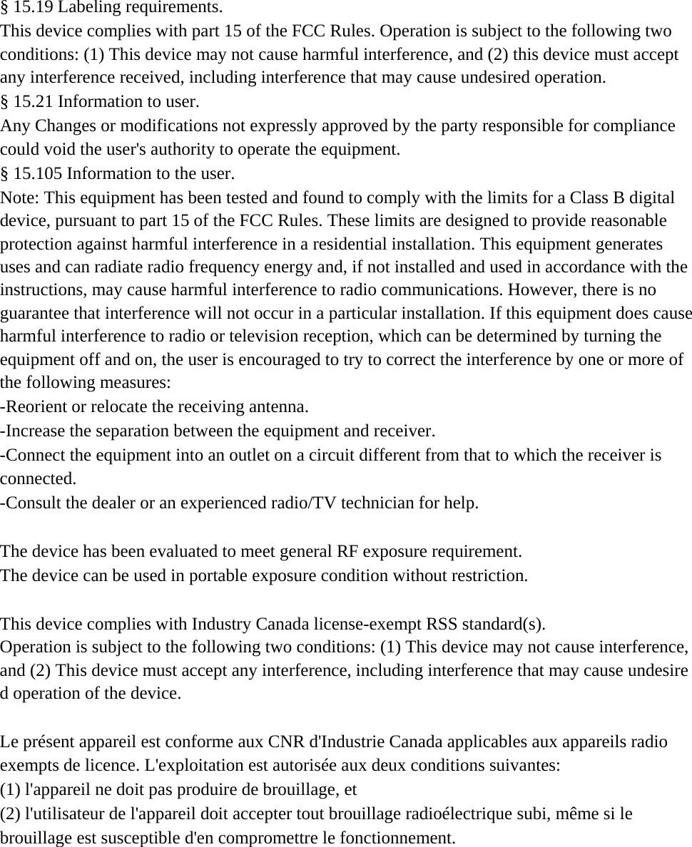  &sect; 15.19 Labeling requirements. This device complies with part 15 of the FCC Rules. Operation is subject to the following two conditions: (1) This device may not cause harmful interference, and (2) this device must accept any interference received, including interference that may cause undesired operation. &sect; 15.21 Information to user. Any Changes or modifications not expressly approved by the party responsible for compliance could void the user's authority to operate the equipment. &sect; 15.105 Information to the user. Note: This equipment has been tested and found to comply with the limits for a Class B digital device, pursuant to part 15 of the FCC Rules. These limits are designed to provide reasonable protection against harmful interference in a residential installation. This equipment generates uses and can radiate radio frequency energy and, if not installed and used in accordance with the instructions, may cause harmful interference to radio communications. However, there is no guarantee that interference will not occur in a particular installation. If this equipment does cause harmful interference to radio or television reception, which can be determined by turning the equipment off and on, the user is encouraged to try to correct the interference by one or more of the following measures: -Reorient or relocate the receiving antenna. -Increase the separation between the equipment and receiver. -Connect the equipment into an outlet on a circuit different from that to which the receiver is connected. -Consult the dealer or an experienced radio/TV technician for help.  The device has been evaluated to meet general RF exposure requirement.  The device can be used in portable exposure condition without restriction.   This device complies with Industry Canada license-exempt RSS standard(s).  Operation is subject to the following two conditions: (1) This device may not cause interference, and (2) This device must accept any interference, including interference that may cause undesired operation of the device.   Le pr&eacute;sent appareil est conforme aux CNR d'Industrie Canada applicables aux appareils radio exempts de licence. L'exploitation est autoris&eacute;e aux deux conditions suivantes:  (1) l'appareil ne doit pas produire de brouillage, et  (2) l'utilisateur de l'appareil doit accepter tout brouillage radio&eacute;lectrique subi, m&ecirc;me si le  brouillage est susceptible d'en compromettre le fonctionnement.  