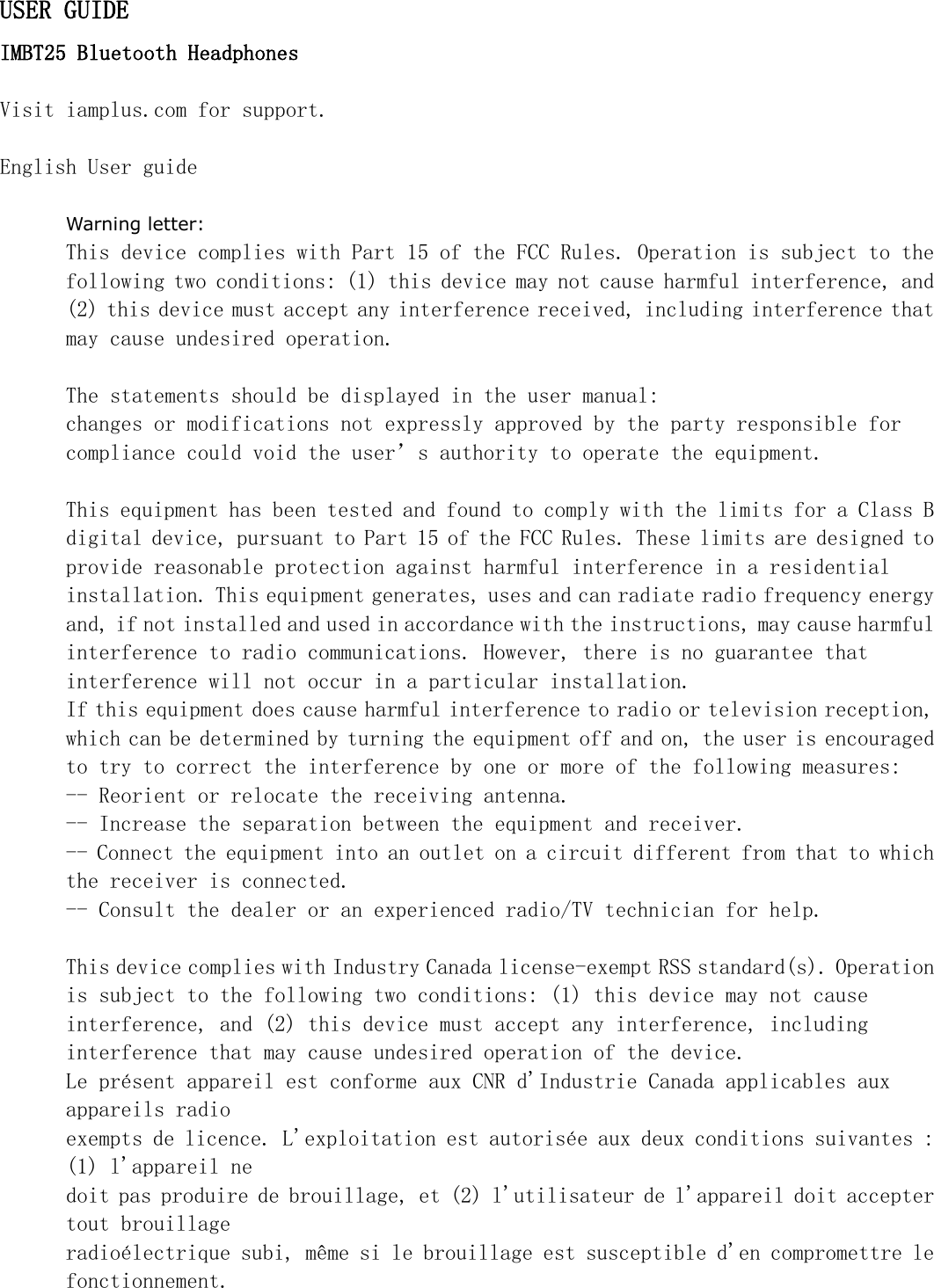 USER GUIDEIMBT25 Bluetooth HeadphonesVisit iamplus.com for support.English User guideWarning letter:This device complies with Part 15 of the FCC Rules. Operation is subject to thefollowing two conditions: (1) this device may not cause harmful interference, and(2) this device must accept any interference received, including interference thatmay cause undesired operation.The statements should be displayed in the user manual:changes or modifications not expressly approved by the party responsible forcompliance could void the user&rsquo;s authority to operate the equipment.This equipment has been tested and found to comply with the limits for a Class Bdigital device, pursuant to Part 15 of the FCC Rules. These limits are designed toprovide reasonable protection against harmful interference in a residentialinstallation. This equipment generates, uses and can radiate radio frequency energyand, if not installed and used in accordance with the instructions, may cause harmfulinterference to radio communications. However, there is no guarantee thatinterference will not occur in a particular installation.If this equipment does cause harmful interference to radio or television reception,which can be determined by turning the equipment off and on, the user is encouragedto try to correct the interference by one or more of the following measures:-- Reorient or relocate the receiving antenna.-- Increase the separation between the equipment and receiver.-- Connect the equipment into an outlet on a circuit different from that to whichthe receiver is connected.-- Consult the dealer or an experienced radio/TV technician for help.This device complies with Industry Canada license-exempt RSS standard(s). Operationis subject to the following two conditions: (1) this device may not causeinterference, and (2) this device must accept any interference, includinginterference that may cause undesired operation of the device.Le pr&eacute;sent appareil est conforme aux CNR d'Industrie Canada applicables auxappareils radioexempts de licence. L'exploitation est autoris&eacute;e aux deux conditions suivantes :(1) l'appareil nedoit pas produire de brouillage, et (2) l'utilisateur de l'appareil doit acceptertout brouillageradio&eacute;lectrique subi, m&ecirc;me si le brouillage est susceptible d'en compromettre lefonctionnement.