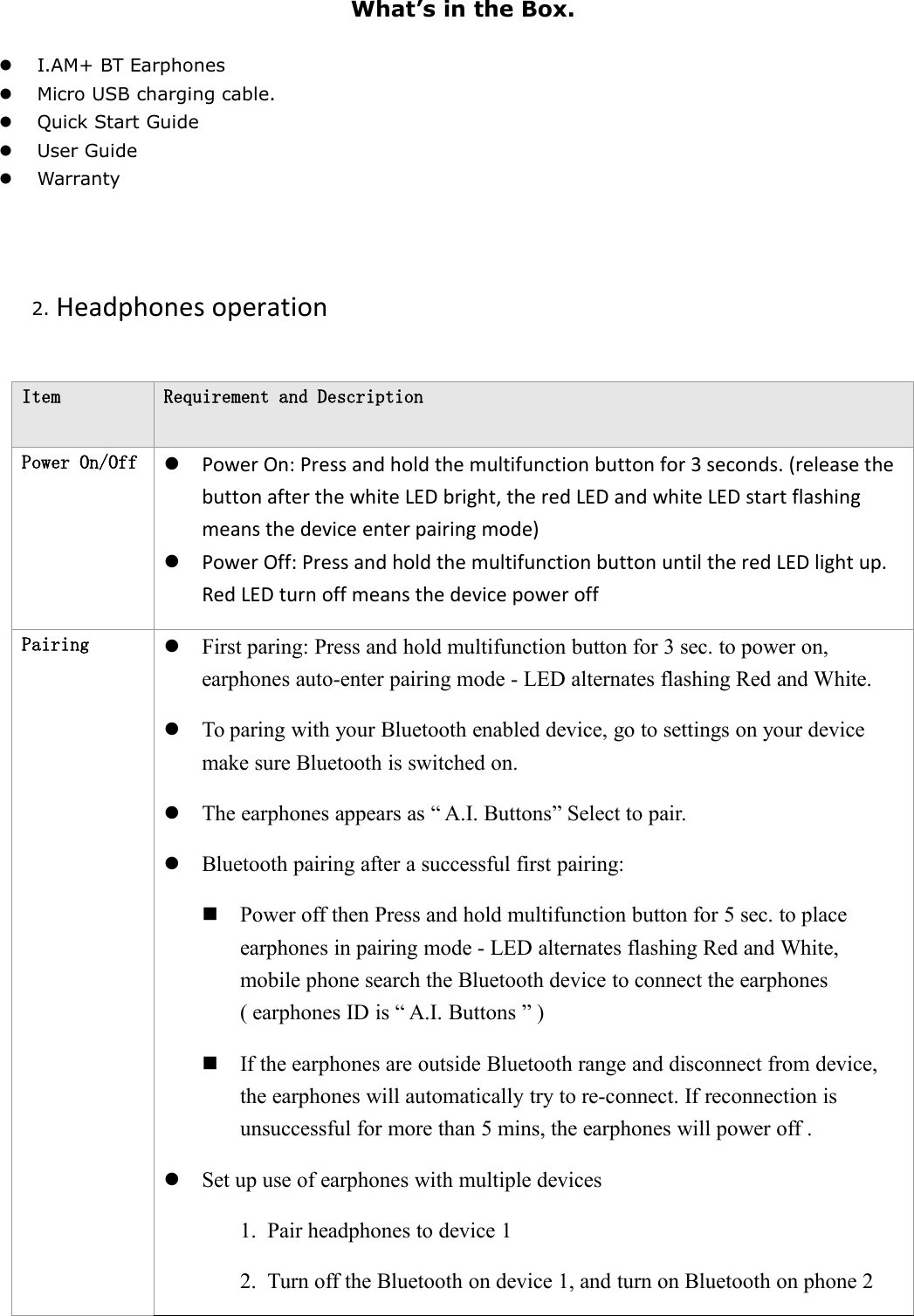 What&rsquo;s in the Box.I.AM+ BT EarphonesMicro USB charging cable.Quick Start GuideUser GuideWarranty2. Headphones operationItemRequirement and DescriptionPower On/OffPower On: Press and hold the multifunction button for 3 seconds. (release thebutton after the white LED bright, the red LED and white LED start flashingmeans the device enter pairing mode)Power Off: Press and hold the multifunction button until the red LED light up.Red LED turn off means the device power offPairingFirst paring: Press and hold multifunction button for 3 sec. to power on,earphones auto-enter pairing mode - LED alternates flashing Red and White.To paring with your Bluetooth enabled device, go to settings on your devicemake sure Bluetooth is switched on.The earphones appears as &ldquo; A.I. Buttons&rdquo; Select to pair.Bluetooth pairing after a successful first pairing:Power off then Press and hold multifunction button for 5 sec. to placeearphones in pairing mode - LED alternates flashing Red and White,mobile phone search the Bluetooth device to connect the earphones( earphones ID is &ldquo; A.I. Buttons &rdquo; )If the earphones are outside Bluetooth range and disconnect from device,the earphones will automatically try to re-connect. If reconnection isunsuccessful for more than 5 mins, the earphones will power off .Set up use of earphones with multiple devices1. Pair headphones to device 12. Turn off the Bluetooth on device 1, and turn on Bluetooth on phone 2