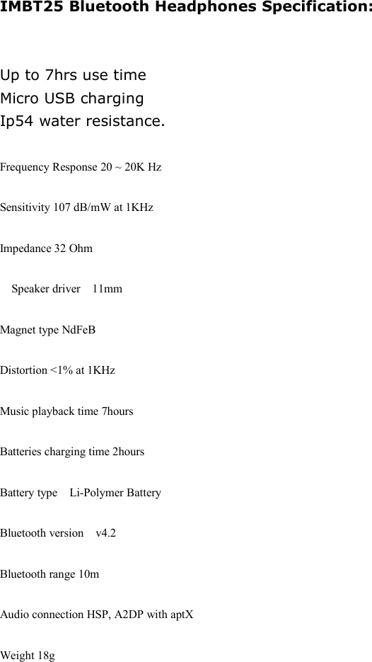 IMBT25 Bluetooth Headphones Specification:Up to 7hrs use timeMicro USB chargingIp54 water resistance.Frequency Response 20 ~ 20K HzSensitivity 107 dB/mW at 1KHzImpedance 32 Ohm󳋡Speaker driver 11mmMagnet type NdFeBDistortion <1% at 1KHzMusic playback time 7hoursBatteries charging time 2hoursBattery type󳋡Li-Polymer BatteryBluetooth version v4.2Bluetooth range 10mAudio connection HSP, A2DP with aptXWeight 18g
