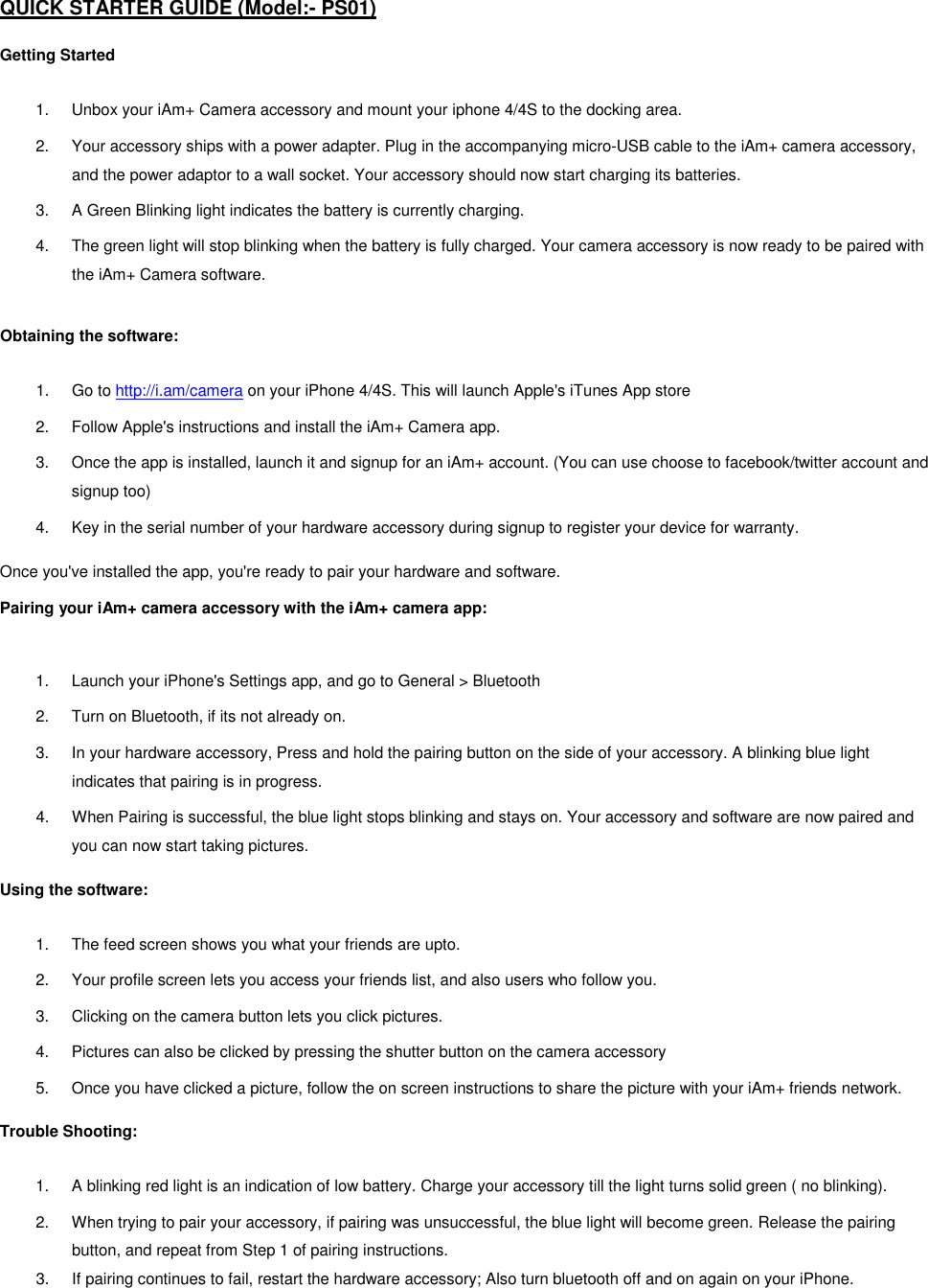 QUICK STARTER GUIDE (Model:- PS01)  Getting Started  1.  Unbox your iAm+ Camera accessory and mount your iphone 4/4S to the docking area.  2.  Your accessory ships with a power adapter. Plug in the accompanying micro-USB cable to the iAm+ camera accessory, and the power adaptor to a wall socket. Your accessory should now start charging its batteries.  3.  A Green Blinking light indicates the battery is currently charging.  4.  The green light will stop blinking when the battery is fully charged. Your camera accessory is now ready to be paired with the iAm+ Camera software.  Obtaining the software:  1.  Go to http://i.am/camera on your iPhone 4/4S. This will launch Apple's iTunes App store 2.  Follow Apple's instructions and install the iAm+ Camera app.  3.  Once the app is installed, launch it and signup for an iAm+ account. (You can use choose to facebook/twitter account and signup too) 4.  Key in the serial number of your hardware accessory during signup to register your device for warranty.  Once you've installed the app, you're ready to pair your hardware and software.   Pairing your iAm+ camera accessory with the iAm+ camera app:   1.  Launch your iPhone's Settings app, and go to General > Bluetooth 2.  Turn on Bluetooth, if its not already on.  3.  In your hardware accessory, Press and hold the pairing button on the side of your accessory. A blinking blue light indicates that pairing is in progress.  4.  When Pairing is successful, the blue light stops blinking and stays on. Your accessory and software are now paired and you can now start taking pictures.   Using the software:  1.  The feed screen shows you what your friends are upto.  2.  Your profile screen lets you access your friends list, and also users who follow you.  3.  Clicking on the camera button lets you click pictures.  4.  Pictures can also be clicked by pressing the shutter button on the camera accessory 5.  Once you have clicked a picture, follow the on screen instructions to share the picture with your iAm+ friends network.  Trouble Shooting:  1.  A blinking red light is an indication of low battery. Charge your accessory till the light turns solid green ( no blinking). 2.  When trying to pair your accessory, if pairing was unsuccessful, the blue light will become green. Release the pairing button, and repeat from Step 1 of pairing instructions. 3.  If pairing continues to fail, restart the hardware accessory; Also turn bluetooth off and on again on your iPhone. 