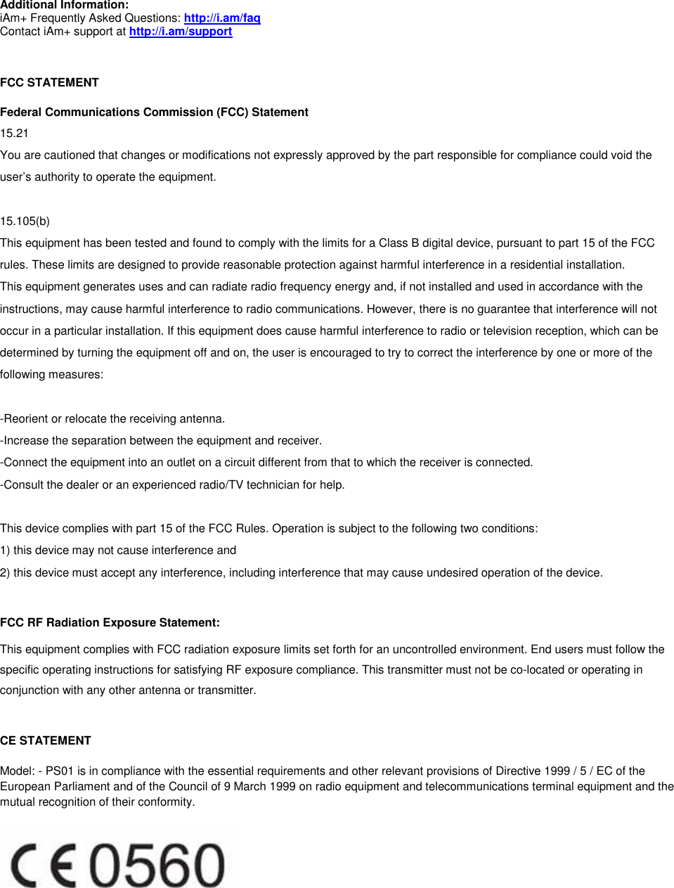  Additional Information: iAm+ Frequently Asked Questions: http://i.am/faq Contact iAm+ support at http://i.am/support  FCC STATEMENT Federal Communications Commission (FCC) Statement 15.21 You are cautioned that changes or modifications not expressly approved by the part responsible for compliance could void the user&rsquo;s authority to operate the equipment.  15.105(b) This equipment has been tested and found to comply with the limits for a Class B digital device, pursuant to part 15 of the FCC rules. These limits are designed to provide reasonable protection against harmful interference in a residential installation. This equipment generates uses and can radiate radio frequency energy and, if not installed and used in accordance with the instructions, may cause harmful interference to radio communications. However, there is no guarantee that interference will not occur in a particular installation. If this equipment does cause harmful interference to radio or television reception, which can be determined by turning the equipment off and on, the user is encouraged to try to correct the interference by one or more of the following measures:  -Reorient or relocate the receiving antenna. -Increase the separation between the equipment and receiver. -Connect the equipment into an outlet on a circuit different from that to which the receiver is connected. -Consult the dealer or an experienced radio/TV technician for help.  This device complies with part 15 of the FCC Rules. Operation is subject to the following two conditions:  1) this device may not cause interference and 2) this device must accept any interference, including interference that may cause undesired operation of the device.   FCC RF Radiation Exposure Statement:  This equipment complies with FCC radiation exposure limits set forth for an uncontrolled environment. End users must follow the specific operating instructions for satisfying RF exposure compliance. This transmitter must not be co-located or operating in conjunction with any other antenna or transmitter.   CE STATEMENT Model: - PS01 is in compliance with the essential requirements and other relevant provisions of Directive 1999 / 5 / EC of the European Parliament and of the Council of 9 March 1999 on radio equipment and telecommunications terminal equipment and the mutual recognition of their conformity.  
