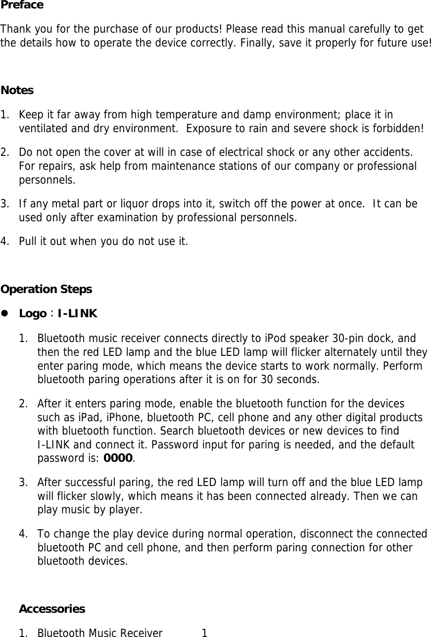  Preface Thank you for the purchase of our products! Please read this manual carefully to get the details how to operate the device correctly. Finally, save it properly for future use!   Notes 1. Keep it far away from high temperature and damp environment; place it in ventilated and dry environment.  Exposure to rain and severe shock is forbidden!  2. Do not open the cover at will in case of electrical shock or any other accidents. For repairs, ask help from maintenance stations of our company or professional personnels.  3. If any metal part or liquor drops into it, switch off the power at once.  It can be used only after examination by professional personnels.  4. Pull it out when you do not use it.   Operation Steps z Logo：I-LINK 1. Bluetooth music receiver connects directly to iPod speaker 30-pin dock, and then the red LED lamp and the blue LED lamp will flicker alternately until they enter paring mode, which means the device starts to work normally. Perform bluetooth paring operations after it is on for 30 seconds. 2. After it enters paring mode, enable the bluetooth function for the devices such as iPad, iPhone, bluetooth PC, cell phone and any other digital products with bluetooth function. Search bluetooth devices or new devices to find      I-LINK and connect it. Password input for paring is needed, and the default password is: 0000.  3. After successful paring, the red LED lamp will turn off and the blue LED lamp will flicker slowly, which means it has been connected already. Then we can play music by player.  4. To change the play device during normal operation, disconnect the connected bluetooth PC and cell phone, and then perform paring connection for other bluetooth devices.  Accessories 1. Bluetooth Music Receiver           1   