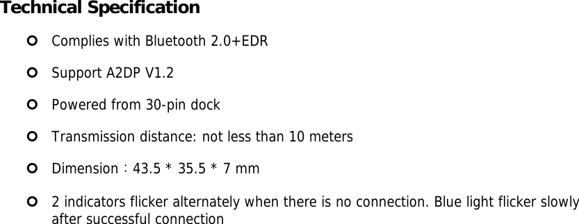 Technical Specification | Complies with Bluetooth 2.0+EDR | Support A2DP V1.2  | Powered from 30-pin dock | Transmission distance: not less than 10 meters | Dimension：43.5 * 35.5 * 7 mm  | 2 indicators flicker alternately when there is no connection. Blue light flicker slowly  after successful connection  