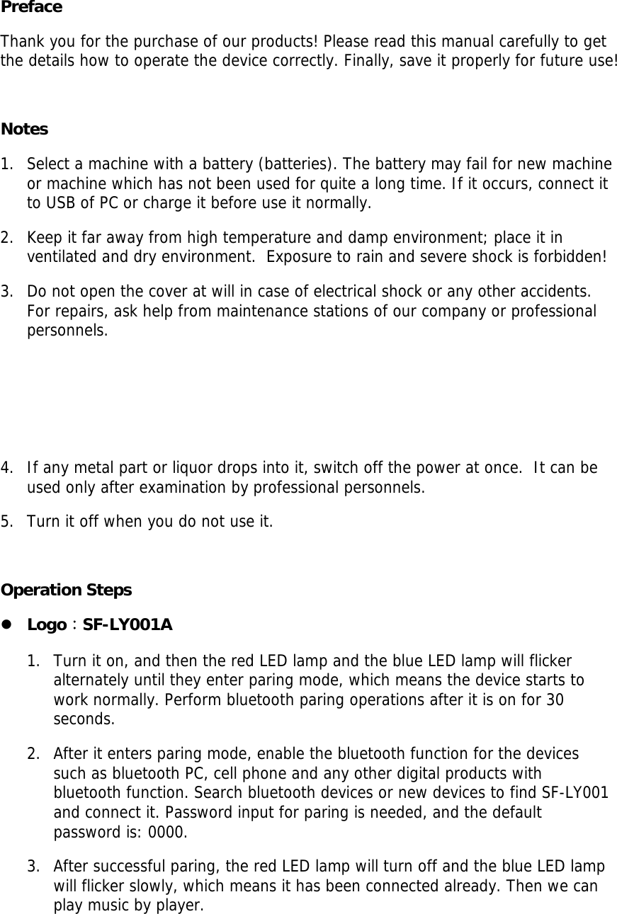  Preface Thank you for the purchase of our products! Please read this manual carefully to get the details how to operate the device correctly. Finally, save it properly for future use!   Notes 1. Select a machine with a battery (batteries). The battery may fail for new machine or machine which has not been used for quite a long time. If it occurs, connect it to USB of PC or charge it before use it normally. 2. Keep it far away from high temperature and damp environment; place it in ventilated and dry environment.  Exposure to rain and severe shock is forbidden!  3. Do not open the cover at will in case of electrical shock or any other accidents. For repairs, ask help from maintenance stations of our company or professional personnels.     4. If any metal part or liquor drops into it, switch off the power at once.  It can be used only after examination by professional personnels.  5. Turn it off when you do not use it.   Operation Steps z Logo：SF-LY001A 1. Turn it on, and then the red LED lamp and the blue LED lamp will flicker alternately until they enter paring mode, which means the device starts to work normally. Perform bluetooth paring operations after it is on for 30 seconds. 2. After it enters paring mode, enable the bluetooth function for the devices such as bluetooth PC, cell phone and any other digital products with bluetooth function. Search bluetooth devices or new devices to find SF-LY001 and connect it. Password input for paring is needed, and the default password is: 0000.  3. After successful paring, the red LED lamp will turn off and the blue LED lamp will flicker slowly, which means it has been connected already. Then we can play music by player.  
