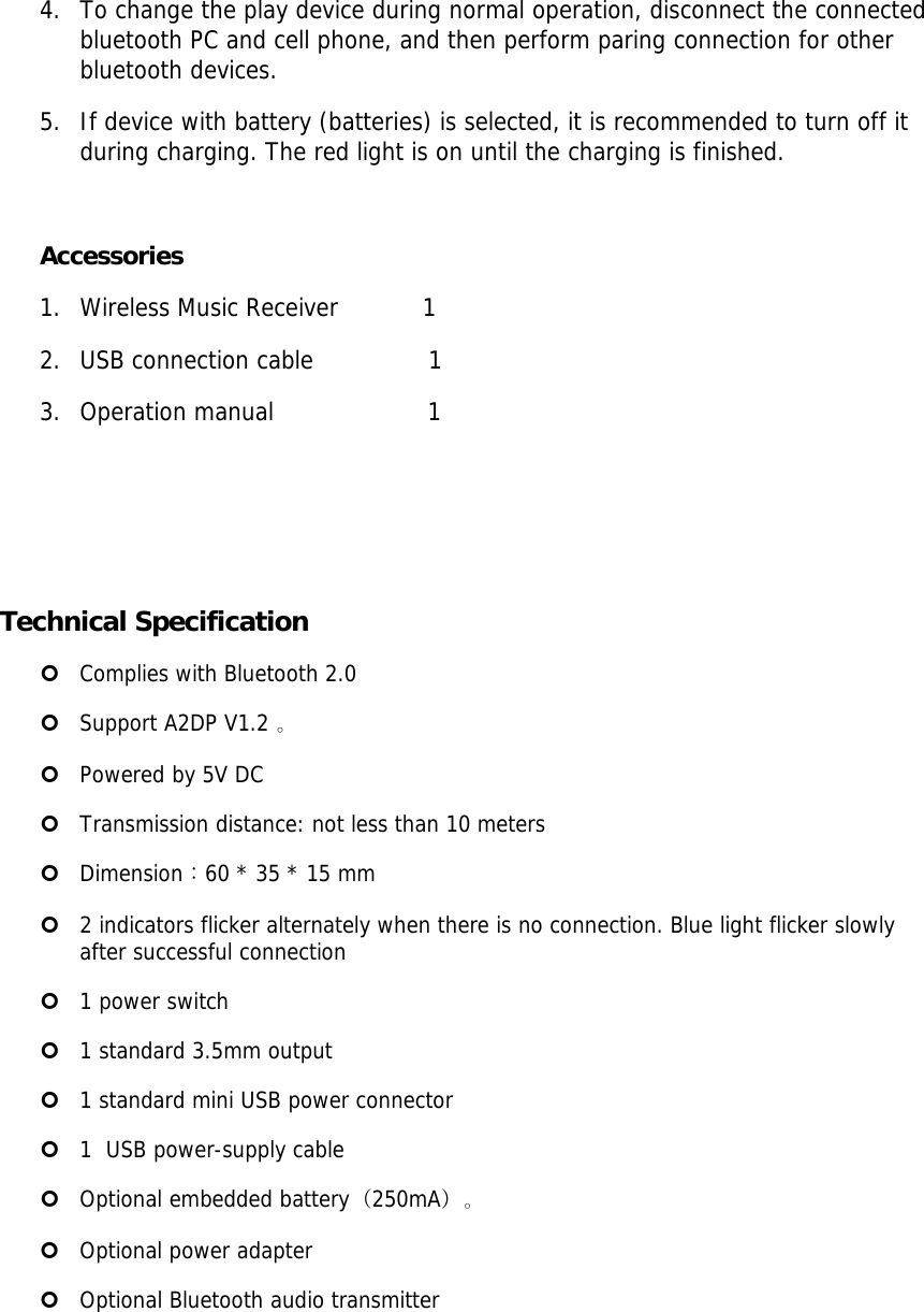 4. To change the play device during normal operation, disconnect the connected bluetooth PC and cell phone, and then perform paring connection for other bluetooth devices. 5. If device with battery (batteries) is selected, it is recommended to turn off it during charging. The red light is on until the charging is finished.   Accessories 1. Wireless Music Receiver           1  2. USB connection cable               1 3. Operation manual                    1     Technical Specification | Complies with Bluetooth 2.0  | Support A2DP V1.2 。 | Powered by 5V DC  | Transmission distance: not less than 10 meters | Dimension：60 * 35 * 15 mm  | 2 indicators flicker alternately when there is no connection. Blue light flicker slowly  after successful connection  | 1 power switch  | 1 standard 3.5mm output  | 1 standard mini USB power connector  | 1  USB power-supply cable  | Optional embedded battery（250mA）。  | Optional power adapter  | Optional Bluetooth audio transmitter 